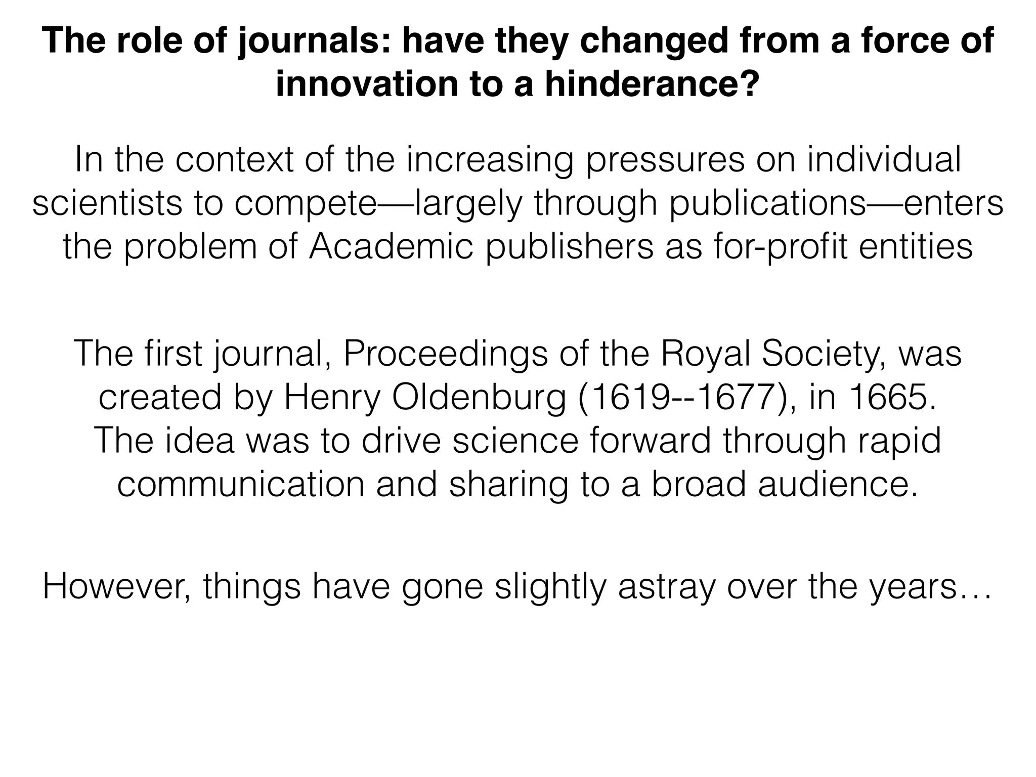 In the context of the increasing pressures on individual
scientists to compete—largely through publications—enters
the problem of Academic publishers as for-proﬁt entities
The ﬁrst journal, Proceedings of the Royal Society, was
created by Henry Oldenburg (1619--1677), in 1665.
The idea was to drive science forward through rapid
communication and sharing to a broad audience.
However, things have gone slightly astray over the years…
The role of journals: have they changed from a force of
innovation to a hinderance?
 