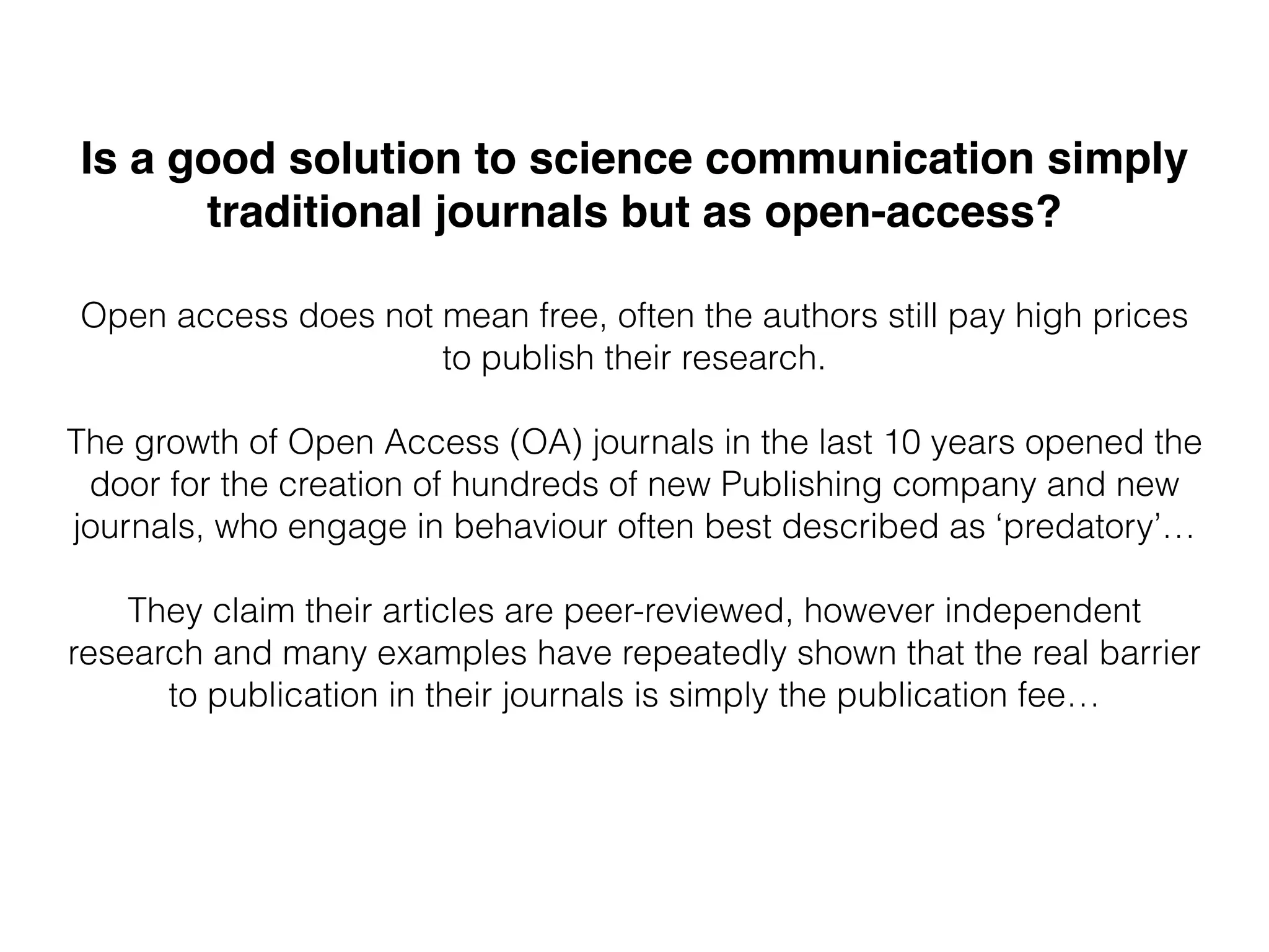 Is a good solution to science communication simply
traditional journals but as open-access?
Open access does not mean free, often the authors still pay high prices
to publish their research.
The growth of Open Access (OA) journals in the last 10 years opened the
door for the creation of hundreds of new Publishing company and new
journals, who engage in behaviour often best described as ‘predatory’…
They claim their articles are peer-reviewed, however independent
research and many examples have repeatedly shown that the real barrier
to publication in their journals is simply the publication fee…
 