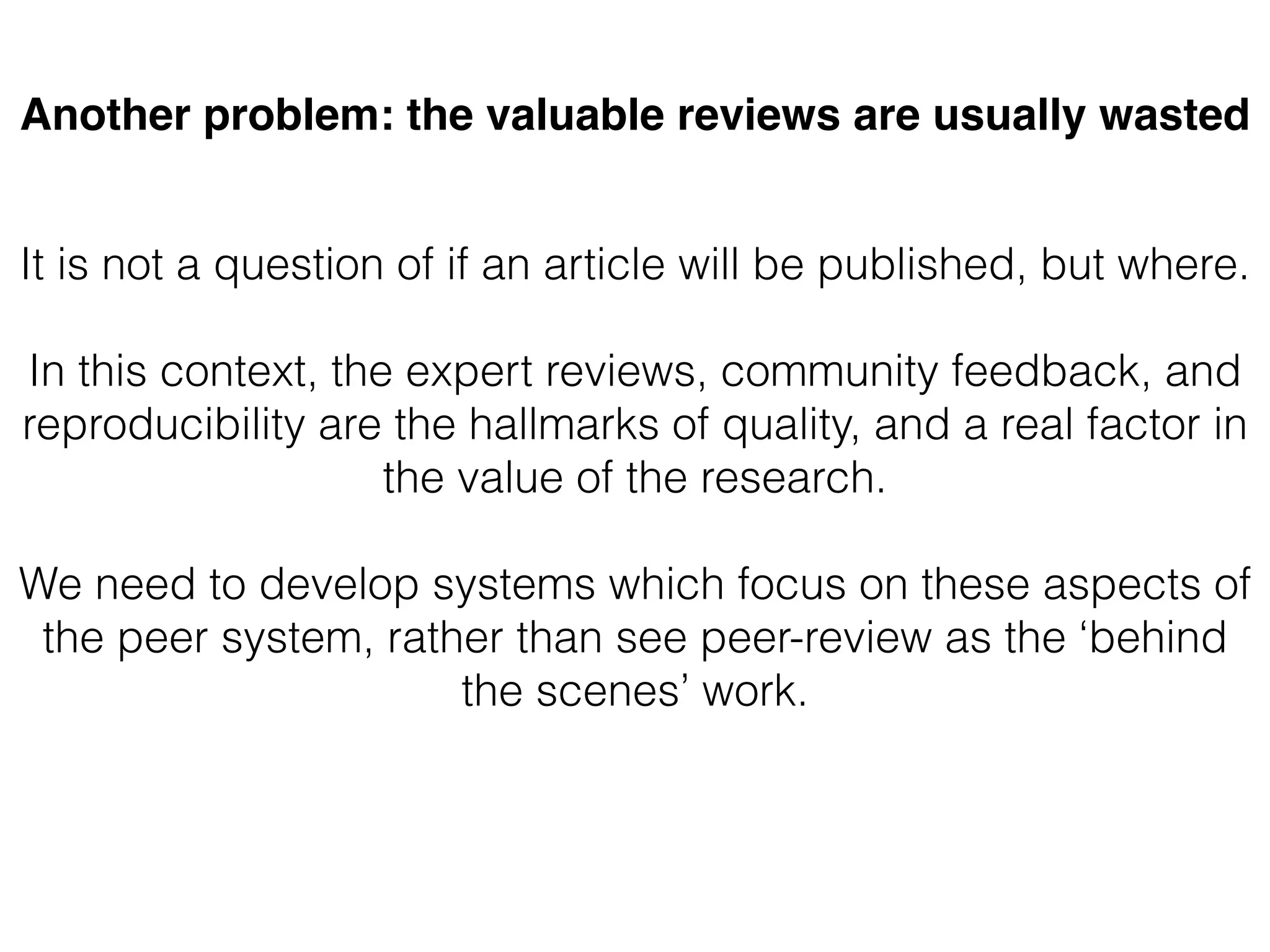 Another problem: the valuable reviews are usually wasted
It is not a question of if an article will be published, but where.
In this context, the expert reviews, community feedback, and
reproducibility are the hallmarks of quality, and a real factor in
the value of the research.
We need to develop systems which focus on these aspects of
the peer system, rather than see peer-review as the ‘behind
the scenes’ work.
 