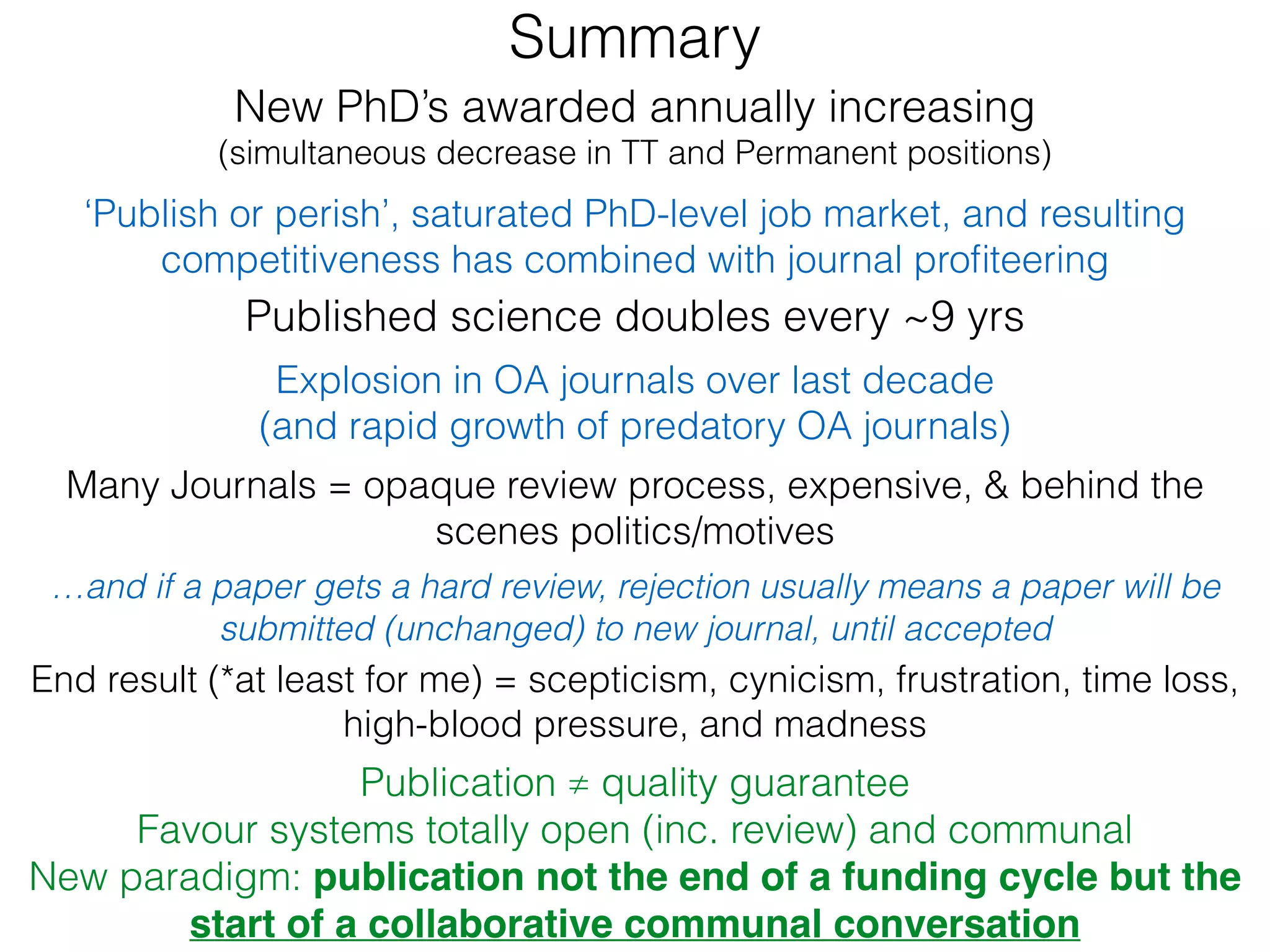 Explosion in OA journals over last decade
(and rapid growth of predatory OA journals)
Published science doubles every ~9 yrs
New PhD’s awarded annually increasing
(simultaneous decrease in TT and Permanent positions)
‘Publish or perish’, saturated PhD-level job market, and resulting
competitiveness has combined with journal proﬁteering
…and if a paper gets a hard review, rejection usually means a paper will be
submitted (unchanged) to new journal, until accepted
Many Journals = opaque review process, expensive, & behind the
scenes politics/motives
End result (*at least for me) = scepticism, cynicism, frustration, time loss,
high-blood pressure, and madness
Publication ≠ quality guarantee
Favour systems totally open (inc. review) and communal
New paradigm: publication not the end of a funding cycle but the
start of a collaborative communal conversation
Summary
 