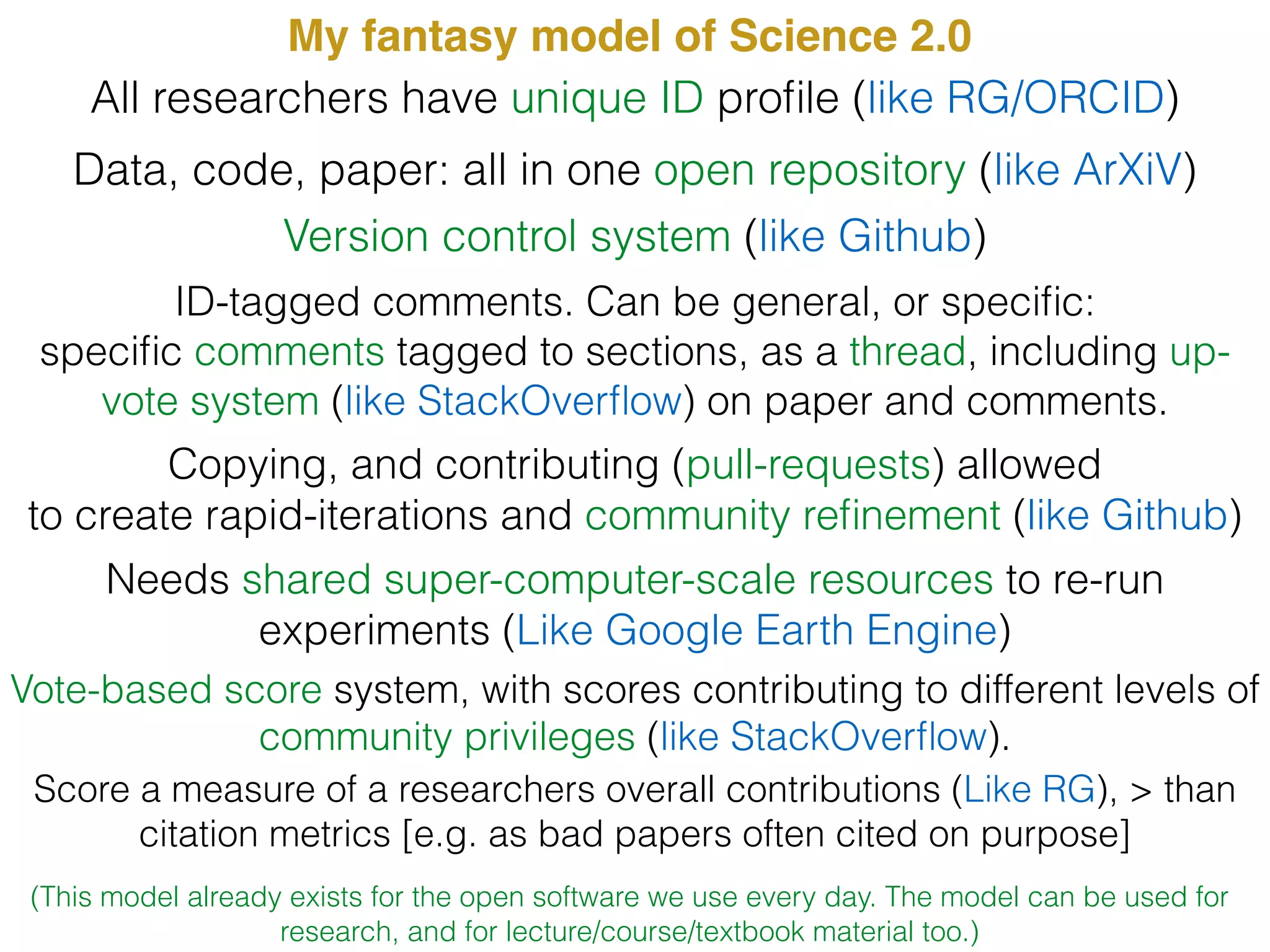 My fantasy model of Science 2.0
Data, code, paper: all in one open repository (like ArXiV)
Version control system (like Github)
All researchers have unique ID proﬁle (like RG/ORCID)
ID-tagged comments. Can be general, or speciﬁc:
speciﬁc comments tagged to sections, as a thread, including up-
vote system (like StackOverﬂow) on paper and comments.
Copying, and contributing (pull-requests) allowed
to create rapid-iterations and community reﬁnement (like Github)
Vote-based score system, with scores contributing to different levels of
community privileges (like StackOverﬂow).
Score a measure of a researchers overall contributions (Like RG), > than
citation metrics [e.g. as bad papers often cited on purpose]
Needs shared super-computer-scale resources to re-run
experiments (Like Google Earth Engine)
(This model already exists for the open software we use every day. The model can be used for
research, and for lecture/course/textbook material too.)
 