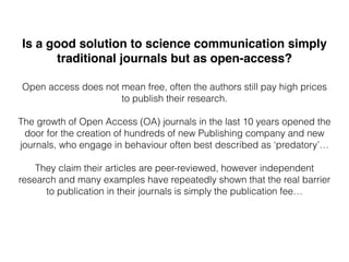 Is a good solution to science communication simply
traditional journals but as open-access?
Open access does not mean free, often the authors still pay high prices
to publish their research.
The growth of Open Access (OA) journals in the last 10 years opened the
door for the creation of hundreds of new Publishing company and new
journals, who engage in behaviour often best described as ‘predatory’…
They claim their articles are peer-reviewed, however independent
research and many examples have repeatedly shown that the real barrier
to publication in their journals is simply the publication fee…
 