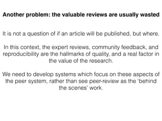 Another problem: the valuable reviews are usually wasted
It is not a question of if an article will be published, but where.
In this context, the expert reviews, community feedback, and
reproducibility are the hallmarks of quality, and a real factor in
the value of the research.
We need to develop systems which focus on these aspects of
the peer system, rather than see peer-review as the ‘behind
the scenes’ work.
 