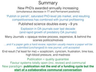 Explosion in OA journals over last decade
(and rapid growth of predatory OA journals)
Published science doubles every ~9 yrs
New PhD’s awarded annually increasing
(simultaneous decrease in TT and Permanent positions)
‘Publish or perish’, saturated PhD-level job market, and resulting
competitiveness has combined with journal proﬁteering
…and if a paper gets a hard review, rejection usually means a paper will be
submitted (unchanged) to new journal, until accepted
Many Journals = opaque review process, expensive, & behind the
scenes politics/motives
End result (*at least for me) = scepticism, cynicism, frustration, time loss,
high-blood pressure, and madness
Publication ≠ quality guarantee
Favour systems totally open (inc. review) and communal
New paradigm: publication not the end of a funding cycle but the
start of a collaborative communal conversation
Summary
 