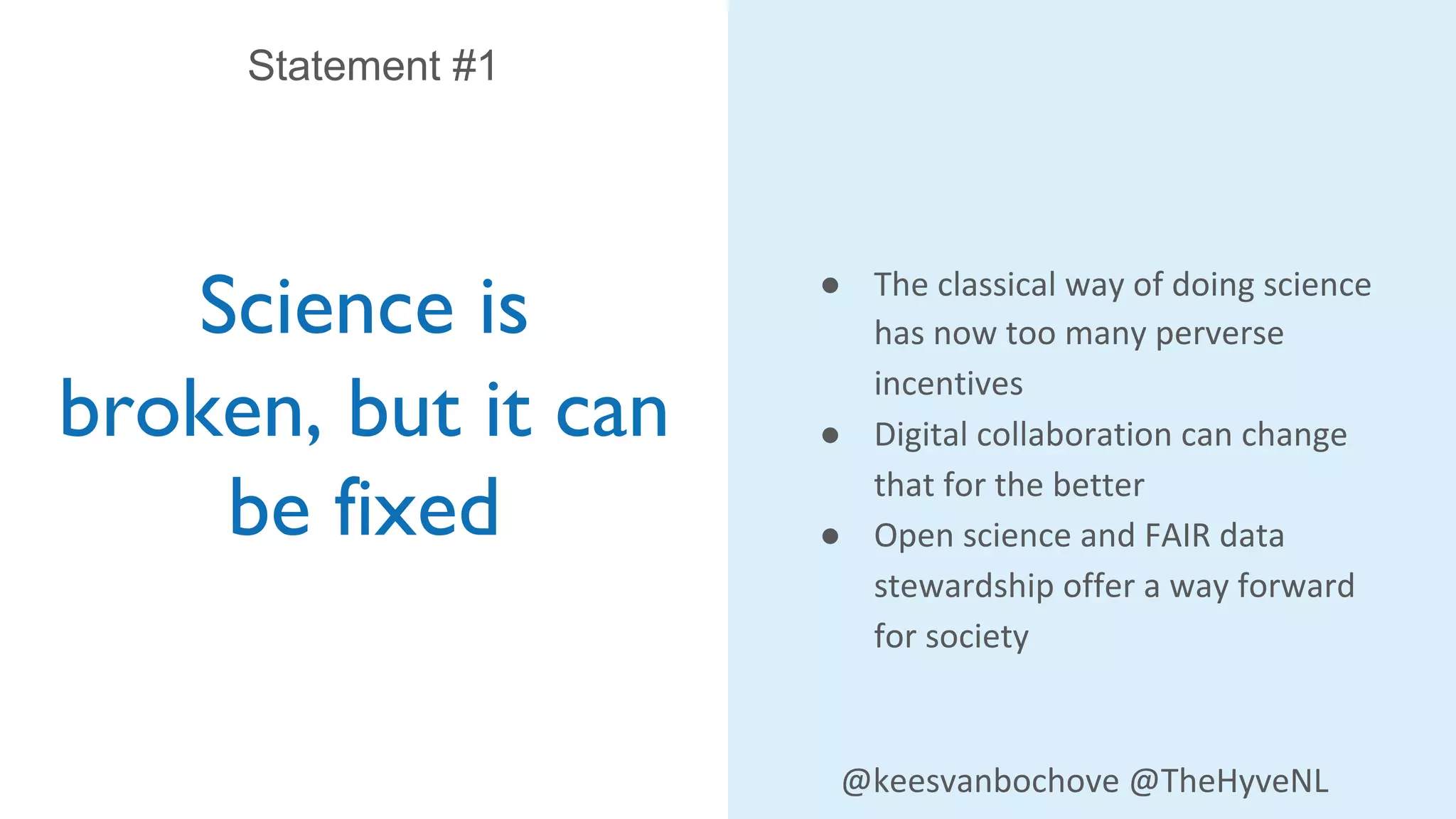 Science is
broken, but it can
be fixed
Statement #1
● The classical way of doing science
has now too many perverse
incentives
● Digital collaboration can change
that for the better
● Open science and FAIR data
stewardship offer a way forward
for society
@keesvanbochove @TheHyveNL
 