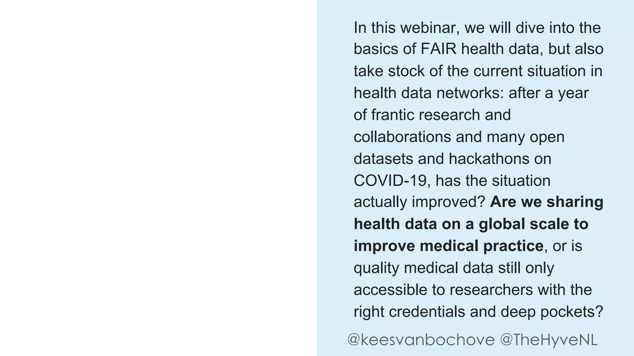 @keesvanbochove @TheHyveNL
In this webinar, we will dive into the
basics of FAIR health data, but also
take stock of the current situation in
health data networks: after a year
of frantic research and
collaborations and many open
datasets and hackathons on
COVID-19, has the situation
actually improved? Are we sharing
health data on a global scale to
improve medical practice, or is
quality medical data still only
accessible to researchers with the
right credentials and deep pockets?
 