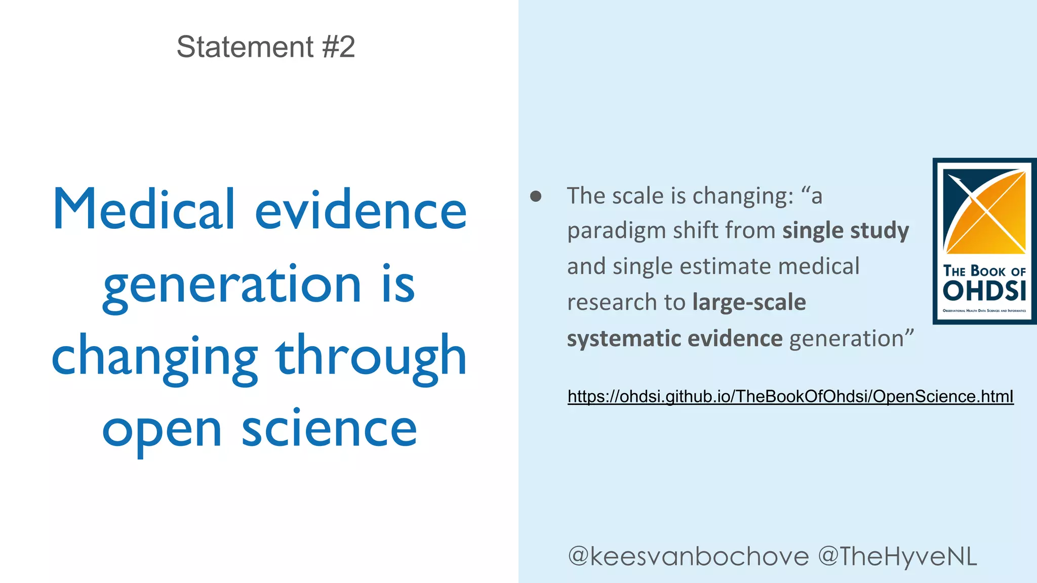 Medical evidence
generation is
changing through
open science
Statement #2
@keesvanbochove @TheHyveNL
● The scale is changing: “a
paradigm shift from single study
and single estimate medical
research to large-scale
systematic evidence generation”
https://ohdsi.github.io/TheBookOfOhdsi/OpenScience.html
 