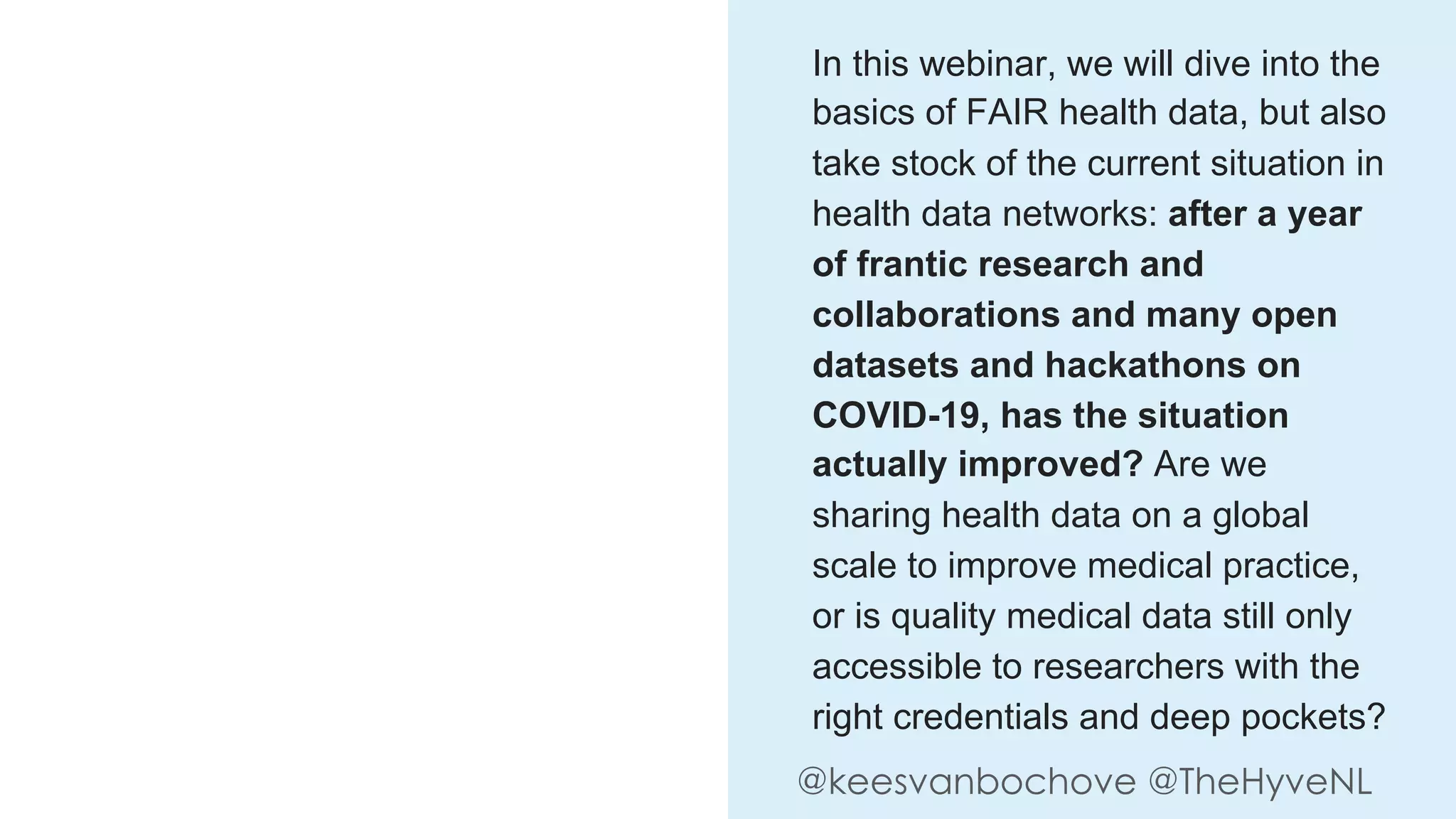 @keesvanbochove @TheHyveNL
In this webinar, we will dive into the
basics of FAIR health data, but also
take stock of the current situation in
health data networks: after a year
of frantic research and
collaborations and many open
datasets and hackathons on
COVID-19, has the situation
actually improved? Are we
sharing health data on a global
scale to improve medical practice,
or is quality medical data still only
accessible to researchers with the
right credentials and deep pockets?
 