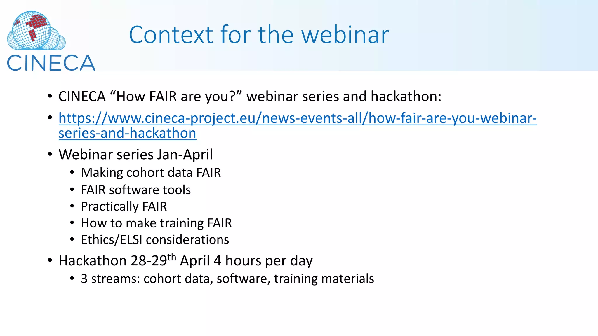 Context for the webinar
• CINECA “How FAIR are you?” webinar series and hackathon:
• https://www.cineca-project.eu/news-events-all/how-fair-are-you-webinar-
series-and-hackathon
• Webinar series Jan-April
• Making cohort data FAIR
• FAIR software tools
• Practically FAIR
• How to make training FAIR
• Ethics/ELSI considerations
• Hackathon 28-29th April 4 hours per day
• 3 streams: cohort data, software, training materials
 