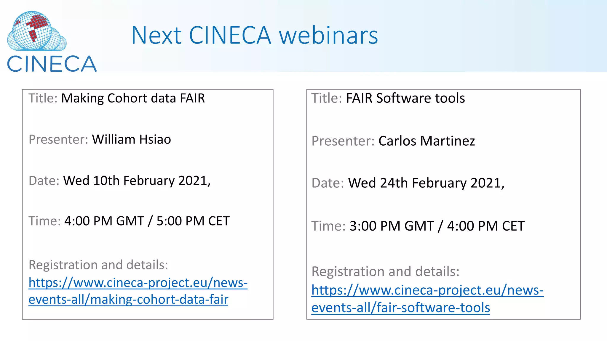Next CINECA webinars
Title: Making Cohort data FAIR
Presenter: William Hsiao
Date: Wed 10th February 2021,
Time: 4:00 PM GMT / 5:00 PM CET
Registration and details:
https://www.cineca-project.eu/news-
events-all/making-cohort-data-fair
Title: FAIR Software tools
Presenter: Carlos Martinez
Date: Wed 24th February 2021,
Time: 3:00 PM GMT / 4:00 PM CET
Registration and details:
https://www.cineca-project.eu/news-
events-all/fair-software-tools
 