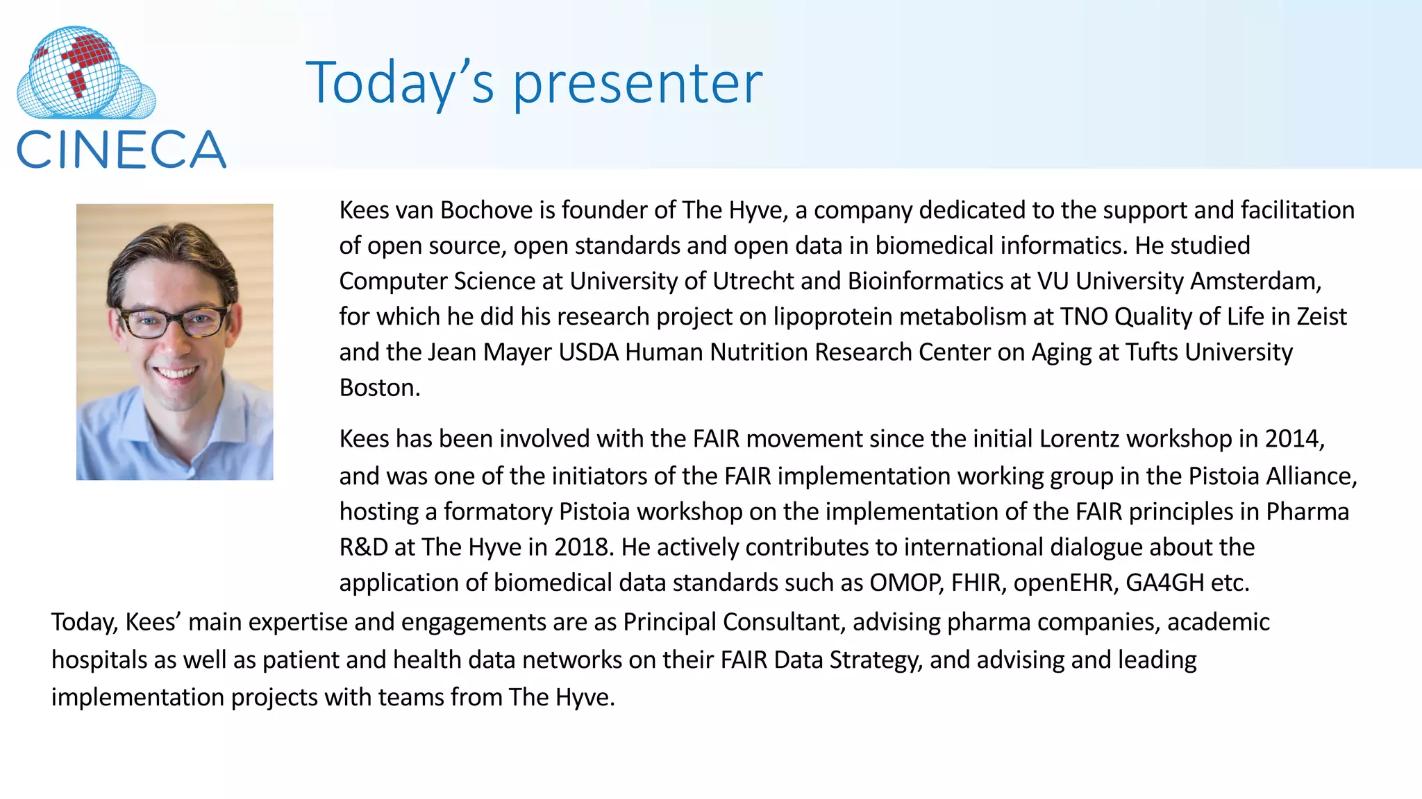 Today’s presenter
Kees van Bochove is founder of The Hyve, a company dedicated to the support and facilitation
of open source, open standards and open data in biomedical informatics. He studied
Computer Science at University of Utrecht and Bioinformatics at VU University Amsterdam,
for which he did his research project on lipoprotein metabolism at TNO Quality of Life in Zeist
and the Jean Mayer USDA Human Nutrition Research Center on Aging at Tufts University
Boston.
Kees has been involved with the FAIR movement since the initial Lorentz workshop in 2014,
and was one of the initiators of the FAIR implementation working group in the Pistoia Alliance,
hosting a formatory Pistoia workshop on the implementation of the FAIR principles in Pharma
R&D at The Hyve in 2018. He actively contributes to international dialogue about the
application of biomedical data standards such as OMOP, FHIR, openEHR, GA4GH etc.
Today, Kees’ main expertise and engagements are as Principal Consultant, advising pharma companies, academic
hospitals as well as patient and health data networks on their FAIR Data Strategy, and advising and leading
implementation projects with teams from The Hyve.
 