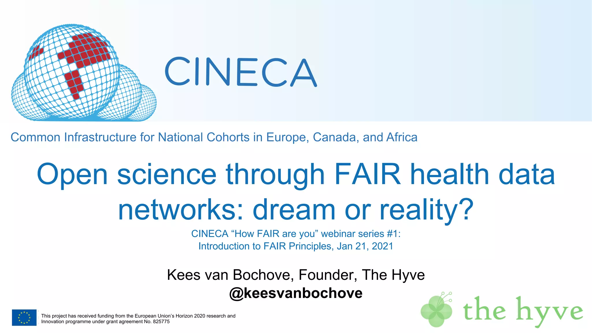 This project has received funding from the European Union’s Horizon 2020 research and
Innovation programme under grant agreement No. 825775
Open science through FAIR health data
networks: dream or reality?
CINECA “How FAIR are you” webinar series #1:
Introduction to FAIR Principles, Jan 21, 2021
Kees van Bochove, Founder, The Hyve
@keesvanbochove
 