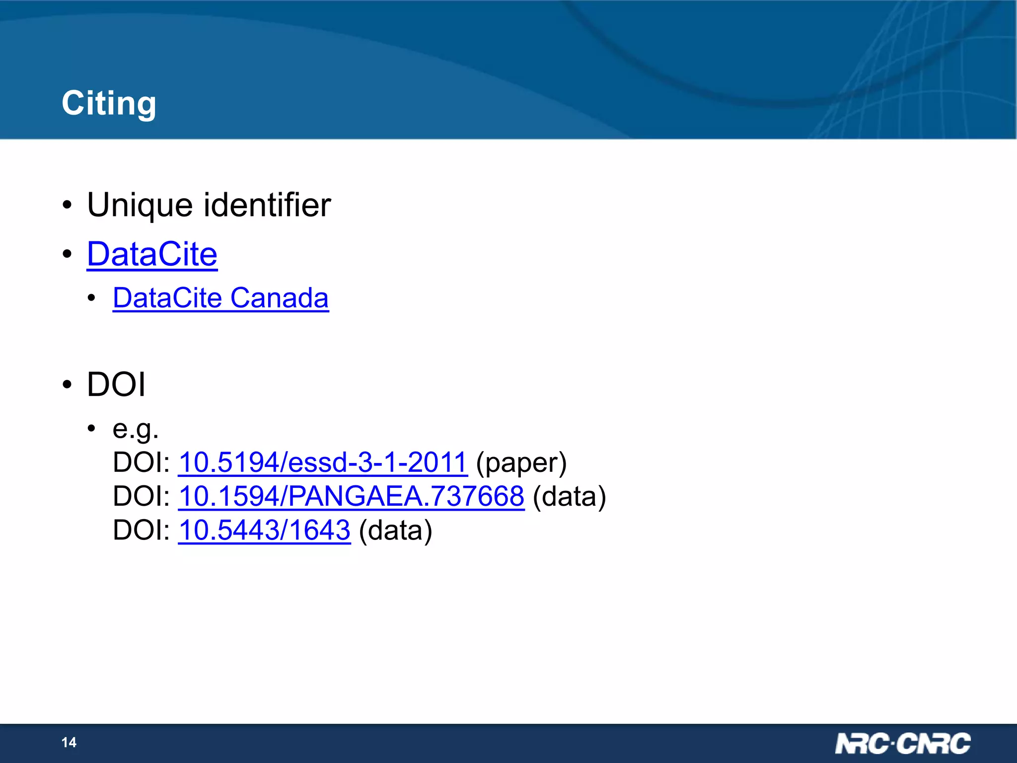 Citing
• Unique identifier
• DataCite
• DataCite Canada

• DOI
• e.g.
DOI: 10.5194/essd-3-1-2011 (paper)
DOI: 10.1594/PANGAEA.737668 (data)
DOI: 10.5443/1643 (data)

14

 