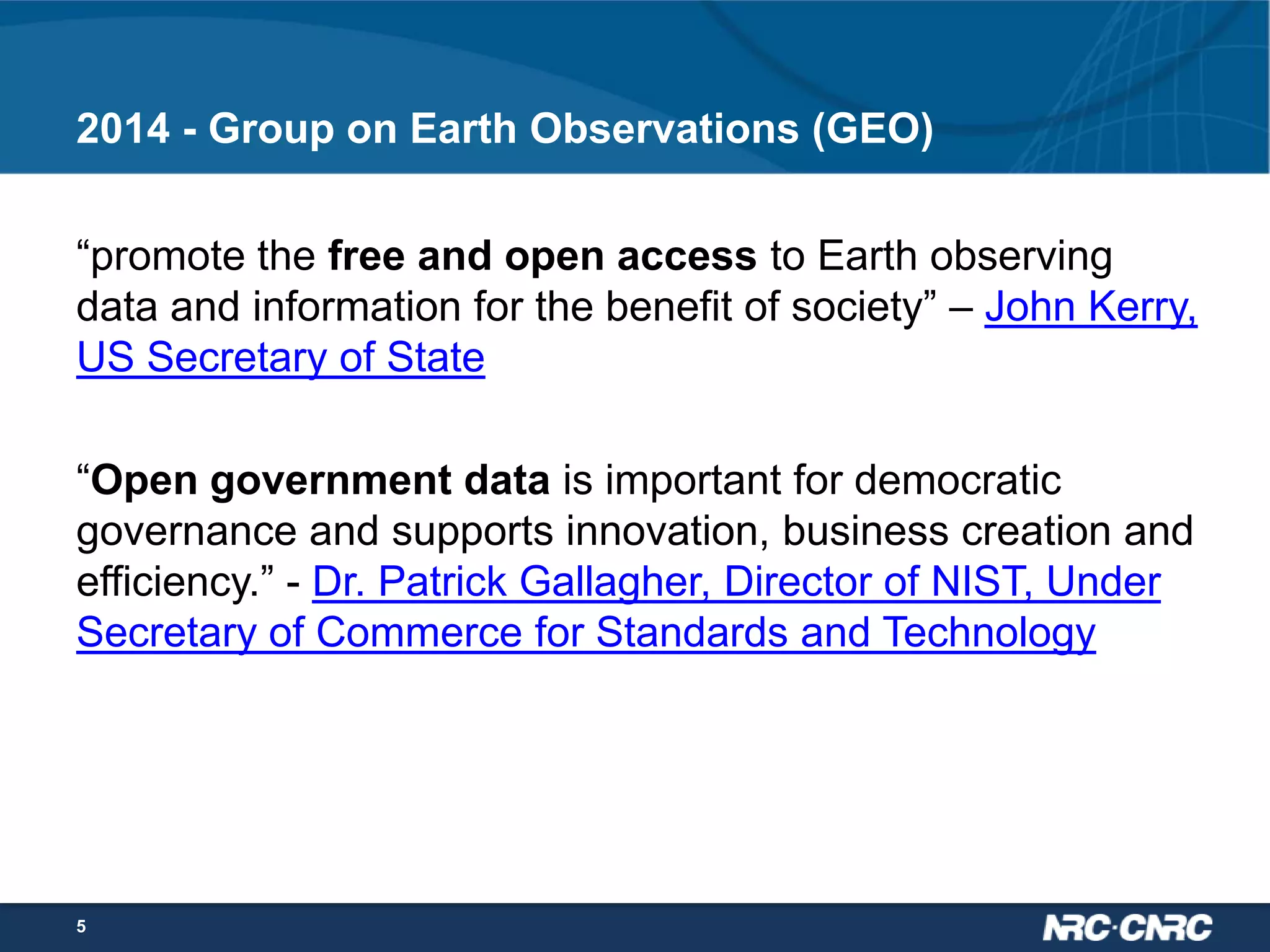 2014 - Group on Earth Observations (GEO)
“promote the free and open access to Earth observing
data and information for the benefit of society” – John Kerry,
US Secretary of State
“Open government data is important for democratic
governance and supports innovation, business creation and
efficiency.” - Dr. Patrick Gallagher, Director of NIST, Under
Secretary of Commerce for Standards and Technology

5

 