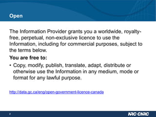 Open
The Information Provider grants you a worldwide, royaltyfree, perpetual, non-exclusive licence to use the
Information, including for commercial purposes, subject to
the terms below.
You are free to:
• Copy, modify, publish, translate, adapt, distribute or
otherwise use the Information in any medium, mode or
format for any lawful purpose.
http://data.gc.ca/eng/open-government-licence-canada

2

 