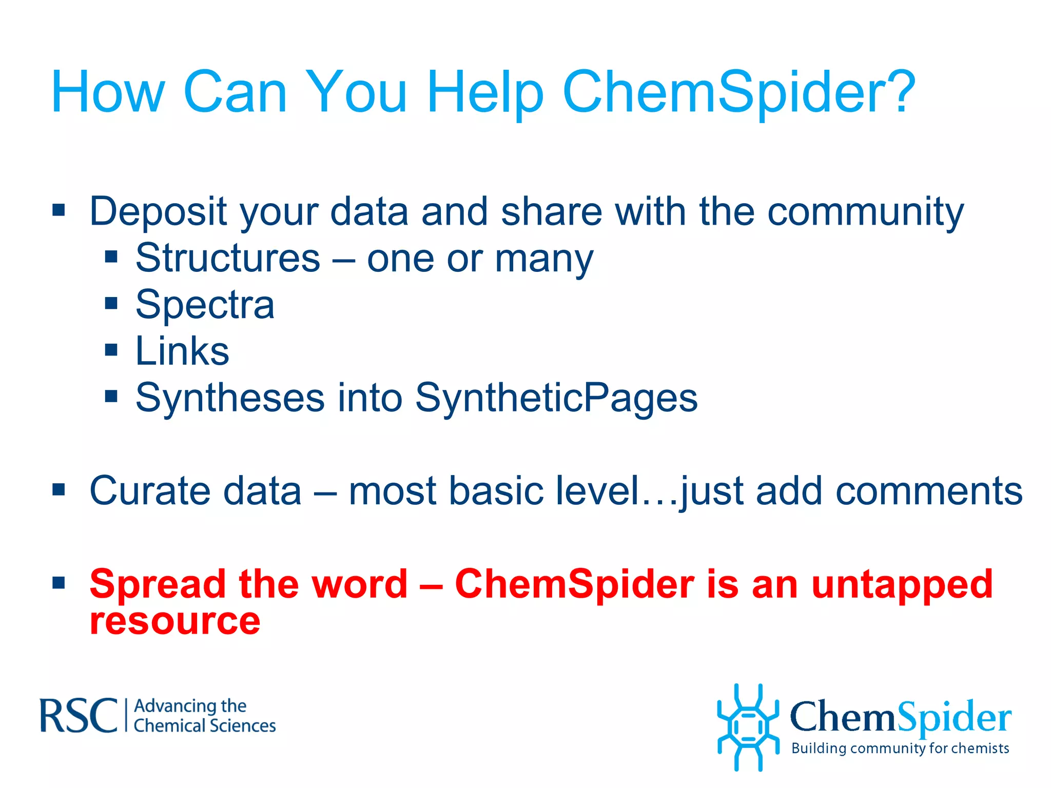 How Can You Help ChemSpider? Deposit your data and share with the community Structures – one or many Spectra Links Syntheses into SyntheticPages Curate data – most basic level…just add comments Spread the word – ChemSpider is an untapped resource 