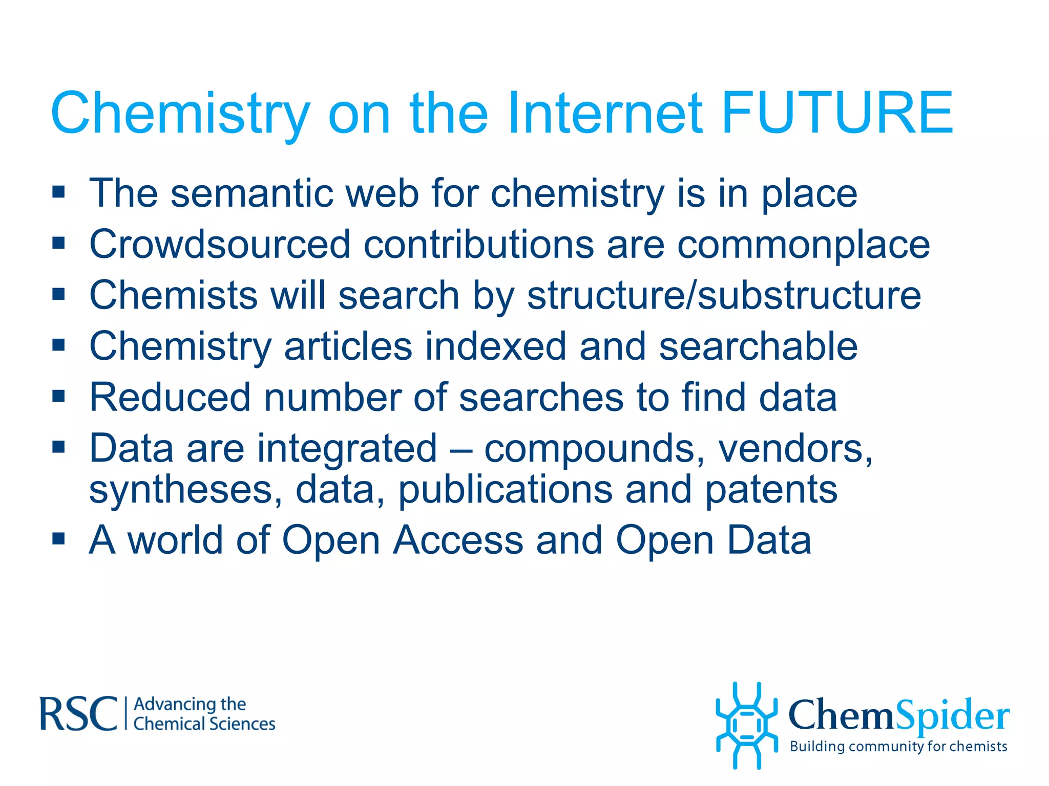 Chemistry on the Internet FUTURE The semantic web for chemistry is in place Crowdsourced contributions are commonplace Chemists will search by structure/substructure Chemistry articles indexed and searchable Reduced number of searches to find data Data are integrated – compounds, vendors, syntheses, data, publications and patents A world of Open Access and Open Data 