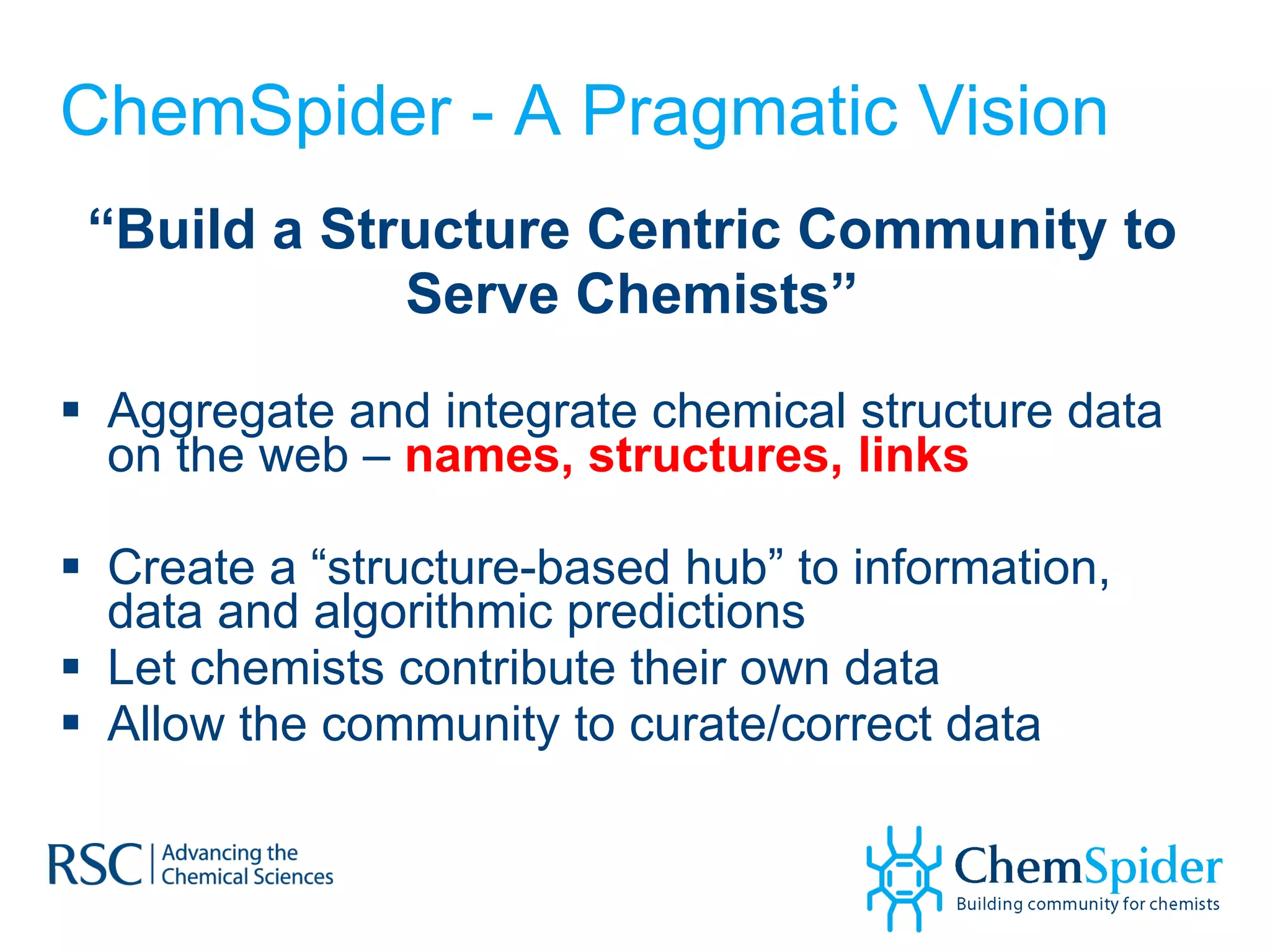 ChemSpider - A Pragmatic Vision “ Build a Structure Centric Community to Serve Chemists” Aggregate and integrate chemical structure data on the web –  names, structures, links Create a “structure-based hub” to information, data and algorithmic predictions Let chemists contribute their own data Allow the community to curate/correct data 