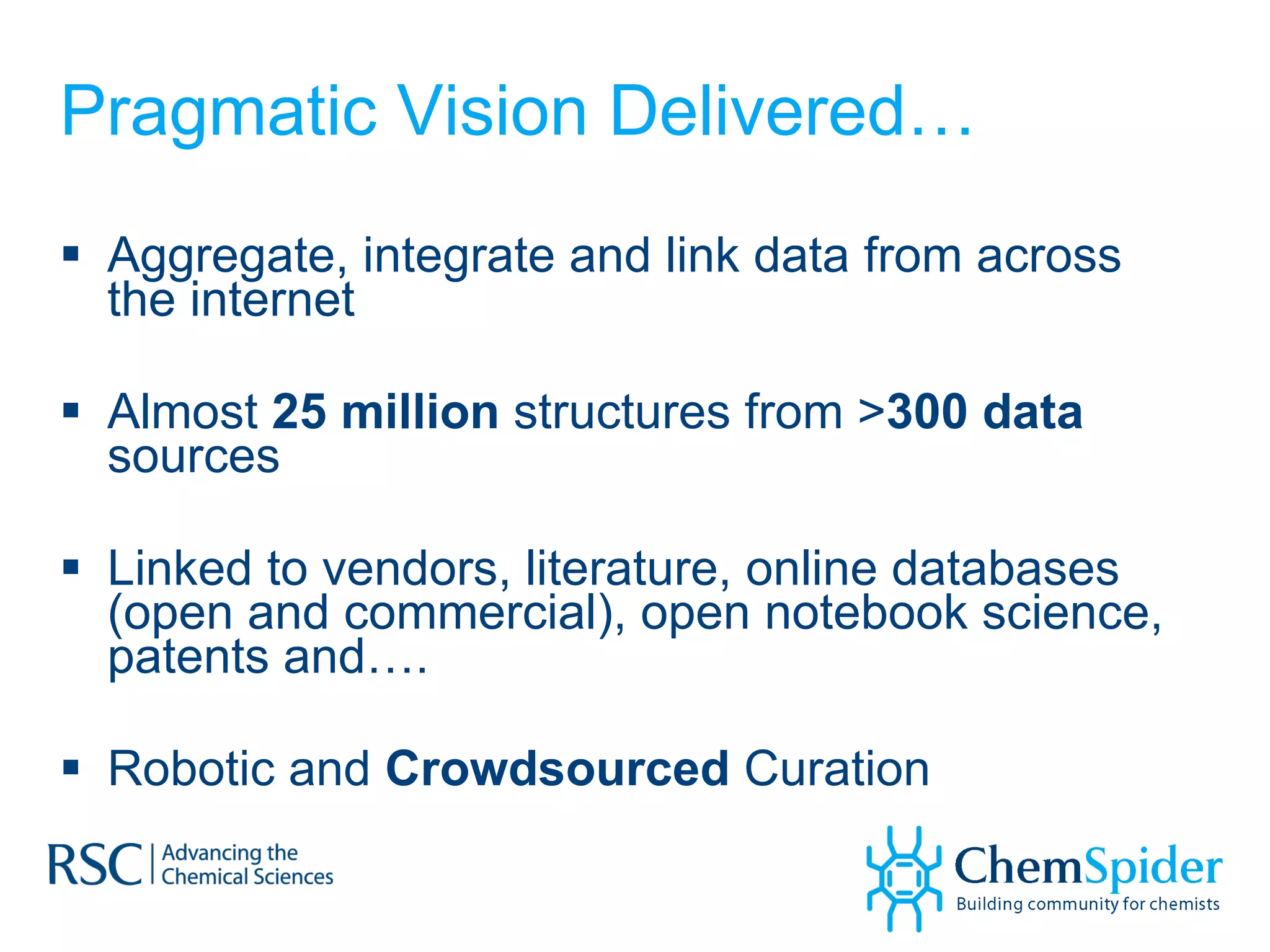 Pragmatic Vision Delivered… Aggregate, integrate and link data from across the internet Almost  25 million  structures from > 300 data  sources Linked to vendors, literature, online databases (open and commercial), open notebook science, patents and…. Robotic and  Crowdsourced  Curation  