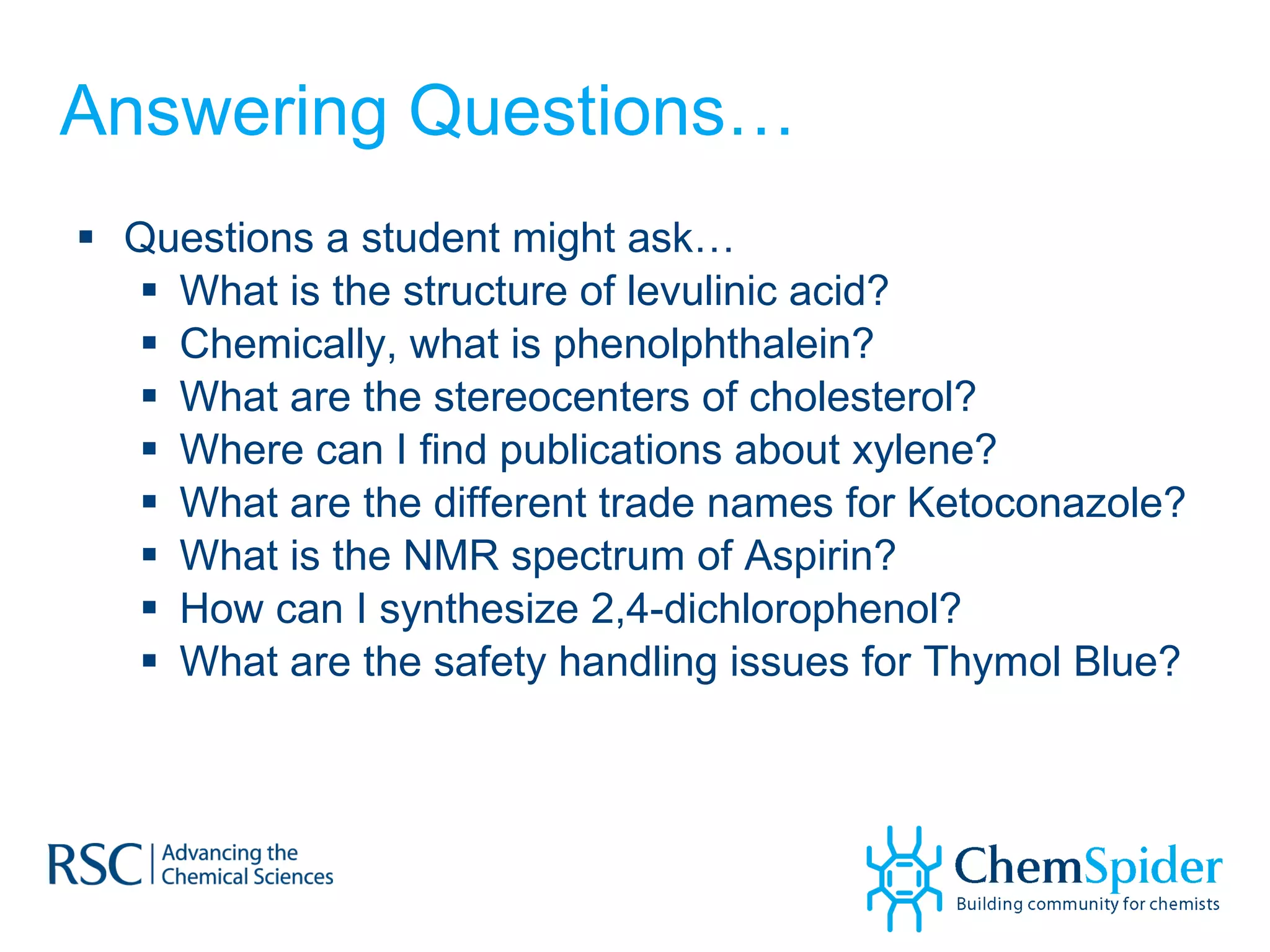 Answering Questions… Questions a student might ask… What is the structure of levulinic acid? Chemically, what is phenolphthalein? What are the stereocenters of cholesterol? Where can I find publications about xylene? What are the different trade names for Ketoconazole? What is the NMR spectrum of Aspirin? How can I synthesize 2,4-dichlorophenol? What are the safety handling issues for Thymol Blue? 