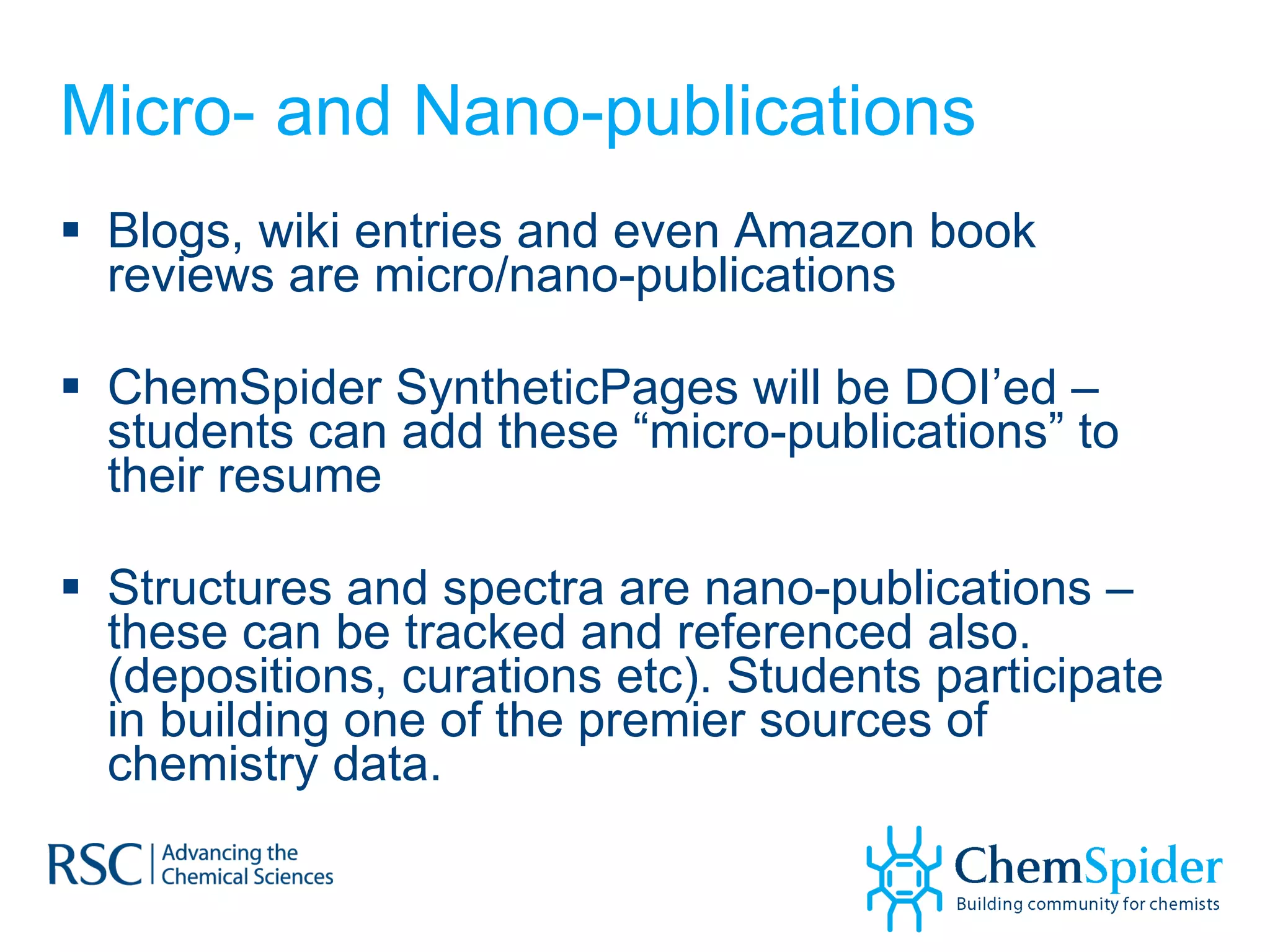 Micro- and Nano-publications Blogs, wiki entries and even Amazon book reviews are micro/nano-publications ChemSpider SyntheticPages will be DOI’ed – students can add these “micro-publications” to their resume Structures and spectra are nano-publications – these can be tracked and referenced also. (depositions, curations etc). Students participate in building one of the premier sources of chemistry data.  