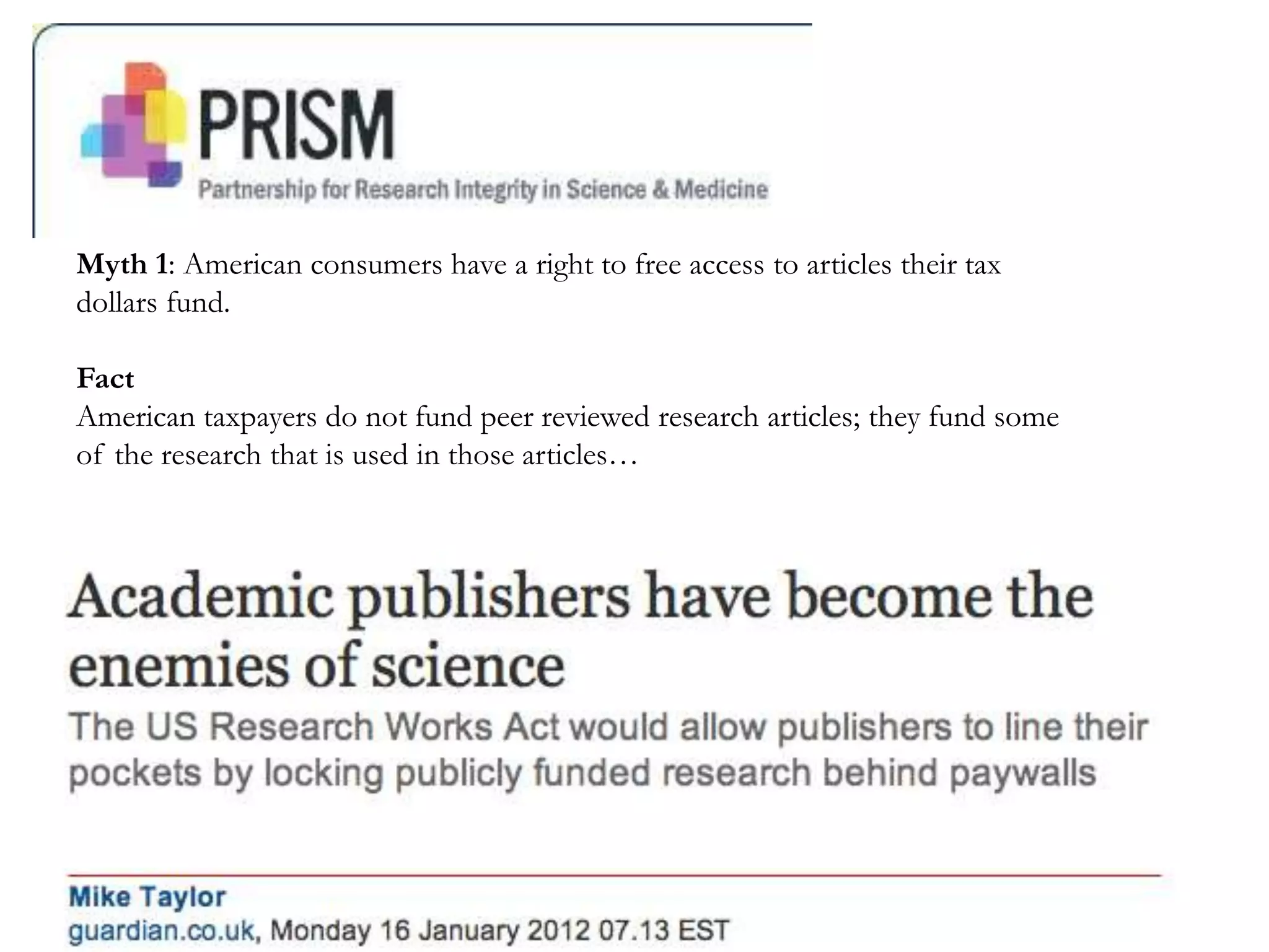 Myth 1: American consumers have a right to free access to articles their tax
dollars fund.
Fact
American taxpayers do not fund peer reviewed research articles; they fund some
of the research that is used in those articles…
 