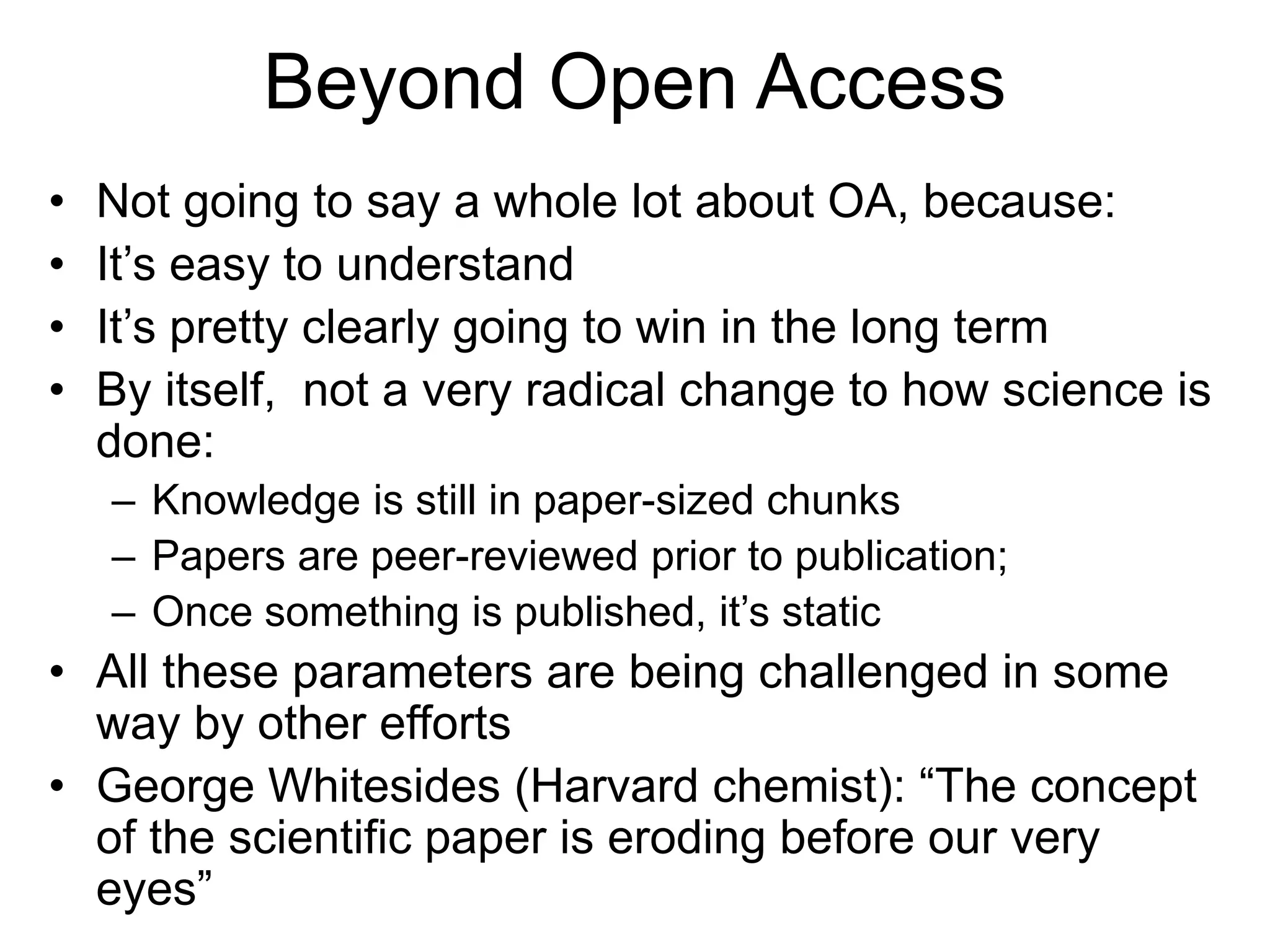 Beyond Open Access
• Not going to say a whole lot about OA, because:
• It’s easy to understand
• It’s pretty clearly going to win in the long term
• By itself, not a very radical change to how science is
done:
– Knowledge is still in paper-sized chunks
– Papers are peer-reviewed prior to publication;
– Once something is published, it’s static
• All these parameters are being challenged in some
way by other efforts
• George Whitesides (Harvard chemist): “The concept
of the scientific paper is eroding before our very
eyes”
 