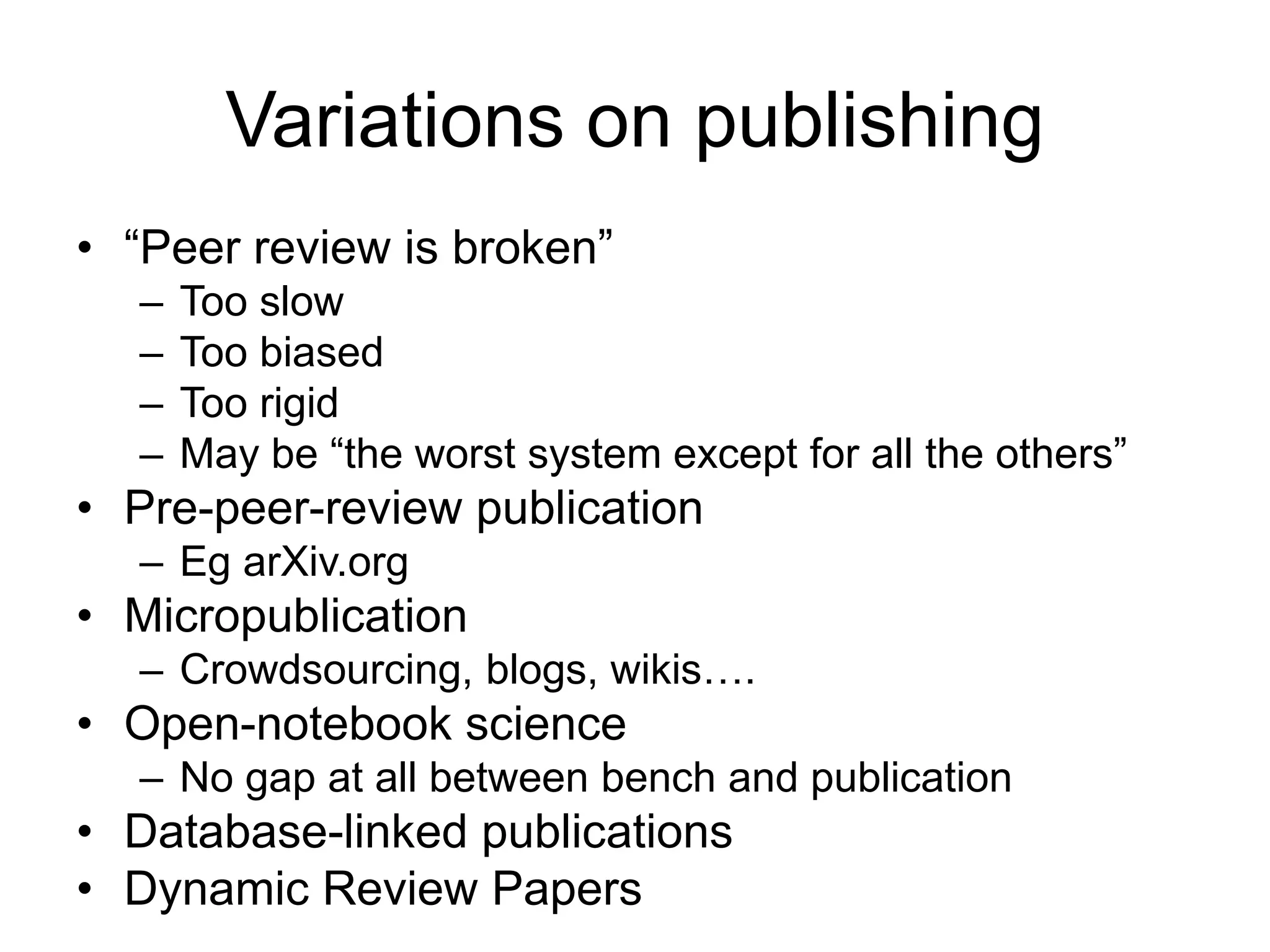 Variations on publishing
• “Peer review is broken”
– Too slow
– Too biased
– Too rigid
– May be “the worst system except for all the others”
• Pre-peer-review publication
– Eg arXiv.org
• Micropublication
– Crowdsourcing, blogs, wikis….
• Open-notebook science
– No gap at all between bench and publication
• Database-linked publications
• Dynamic Review Papers
 