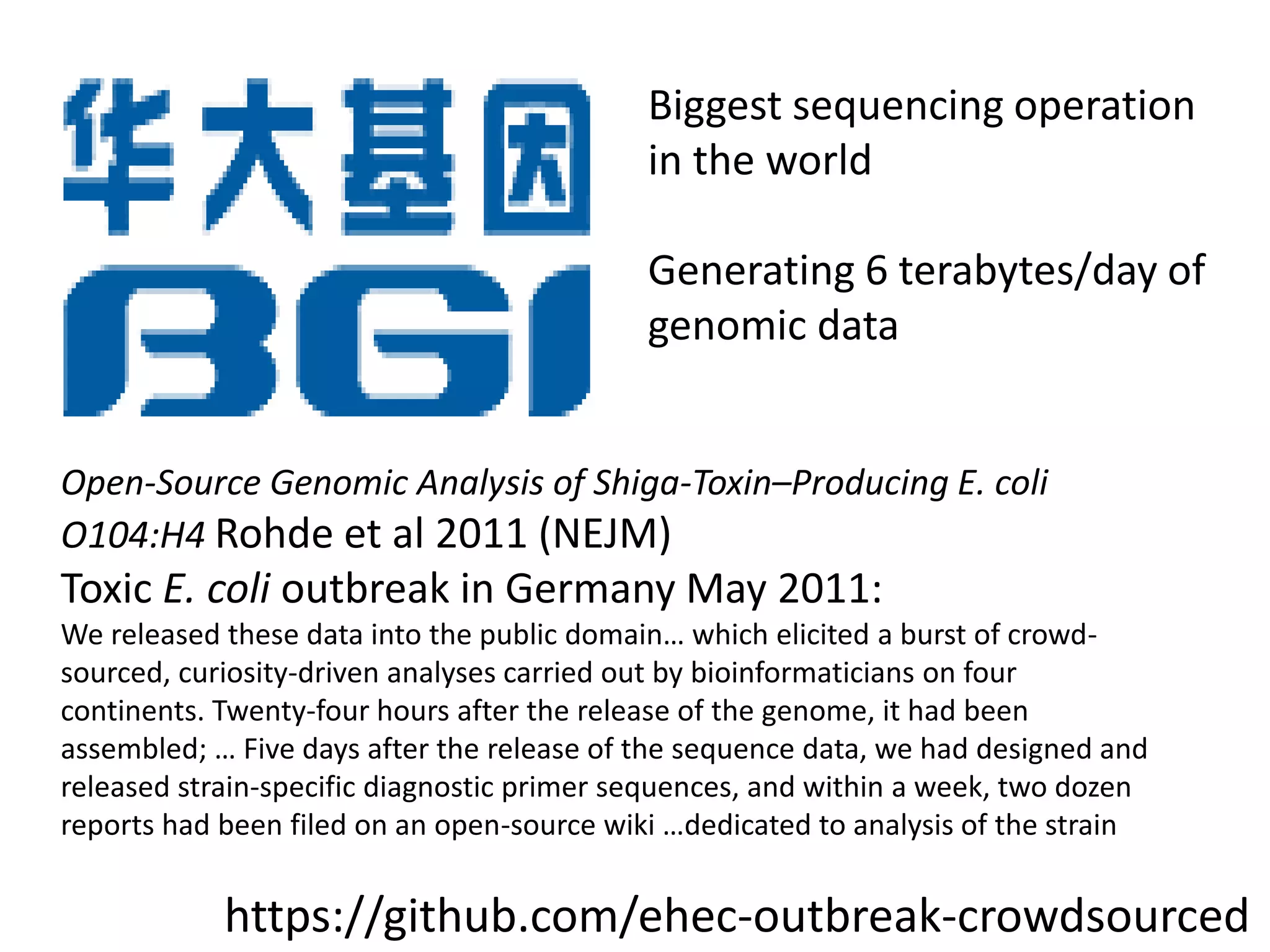 Biggest sequencing operation
in the world
Generating 6 terabytes/day of
genomic data
Open-Source Genomic Analysis of Shiga-Toxin–Producing E. coli
O104:H4 Rohde et al 2011 (NEJM)
Toxic E. coli outbreak in Germany May 2011:
We released these data into the public domain… which elicited a burst of crowd-
sourced, curiosity-driven analyses carried out by bioinformaticians on four
continents. Twenty-four hours after the release of the genome, it had been
assembled; … Five days after the release of the sequence data, we had designed and
released strain-specific diagnostic primer sequences, and within a week, two dozen
reports had been filed on an open-source wiki …dedicated to analysis of the strain
https://github.com/ehec-outbreak-crowdsourced
 