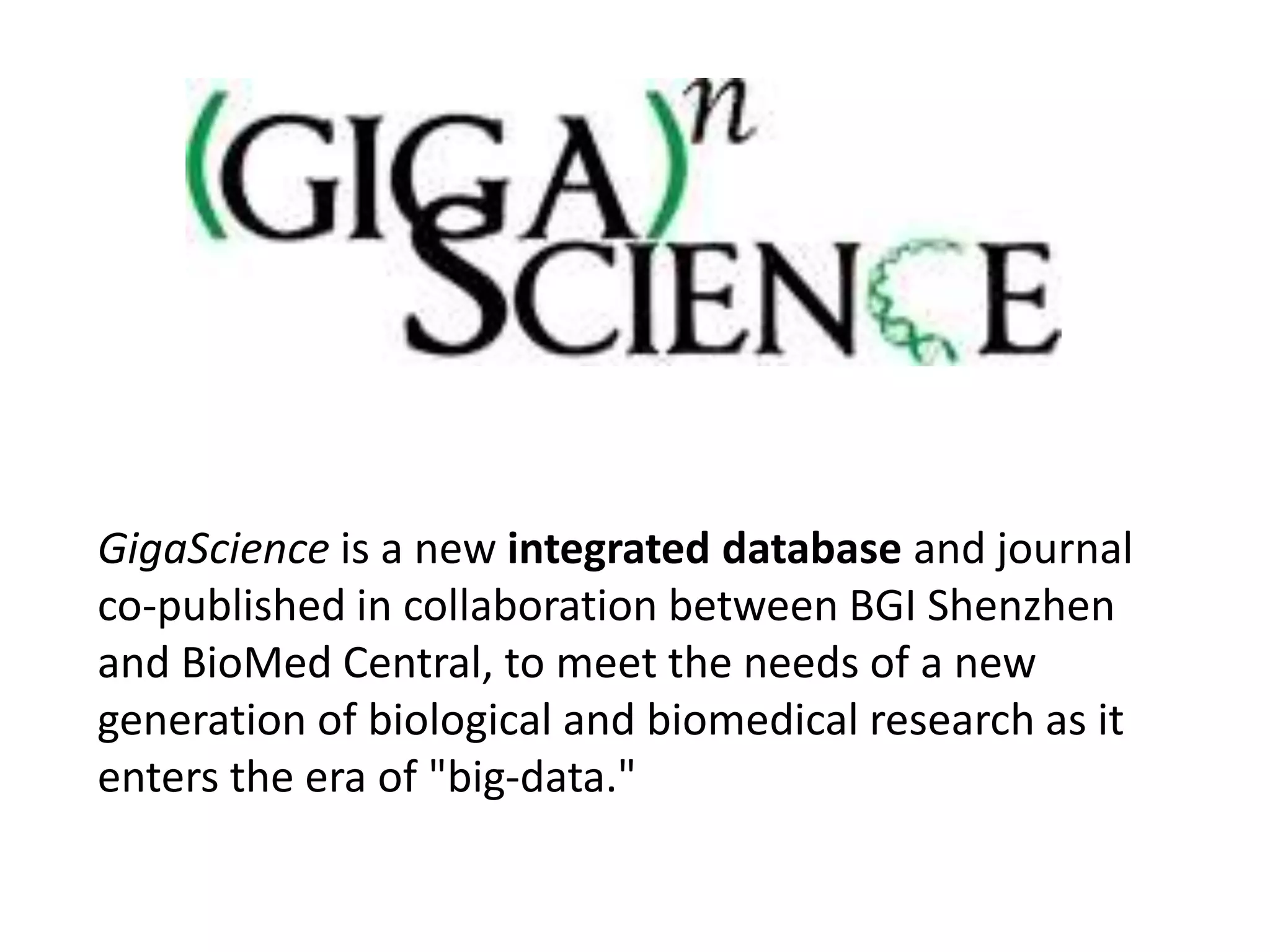 GigaScience is a new integrated database and journal
co-published in collaboration between BGI Shenzhen
and BioMed Central, to meet the needs of a new
generation of biological and biomedical research as it
enters the era of "big-data."
 