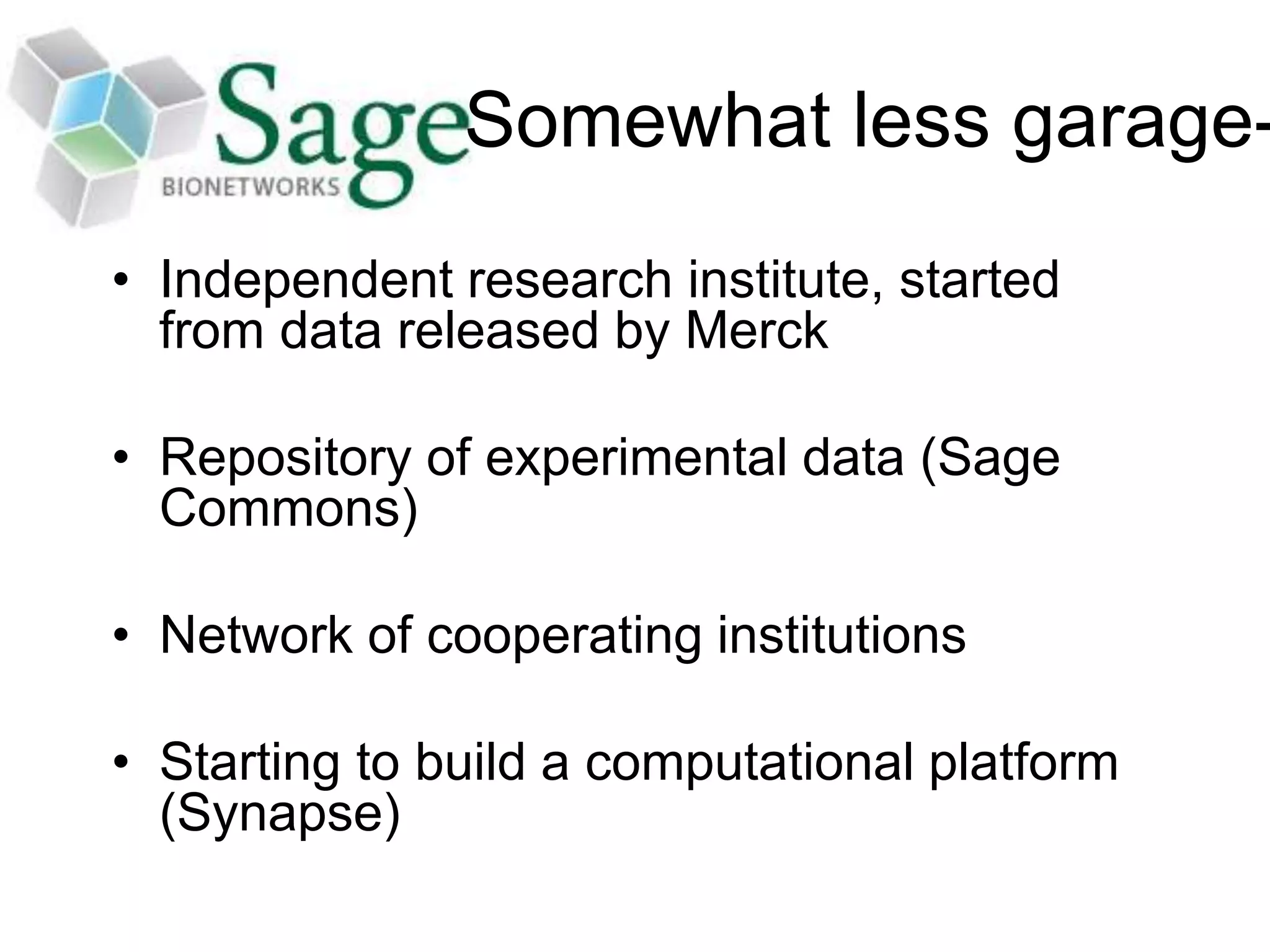 Somewhat less garage-
• Independent research institute, started
from data released by Merck
• Repository of experimental data (Sage
Commons)
• Network of cooperating institutions
• Starting to build a computational platform
(Synapse)
 