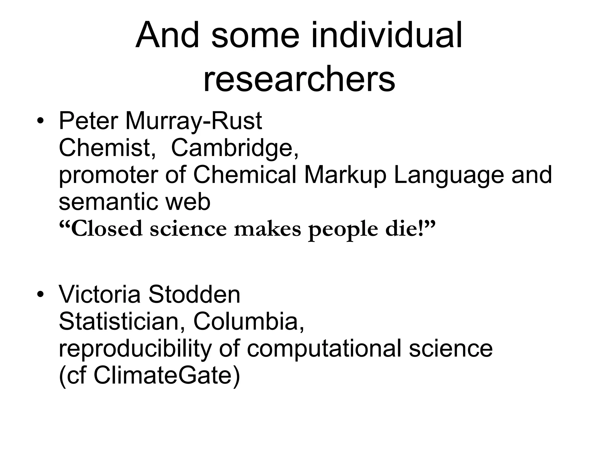 And some individual
researchers
• Peter Murray-Rust
Chemist, Cambridge,
promoter of Chemical Markup Language and
semantic web
“Closed science makes people die!”
• Victoria Stodden
Statistician, Columbia,
reproducibility of computational science
(cf ClimateGate)
 