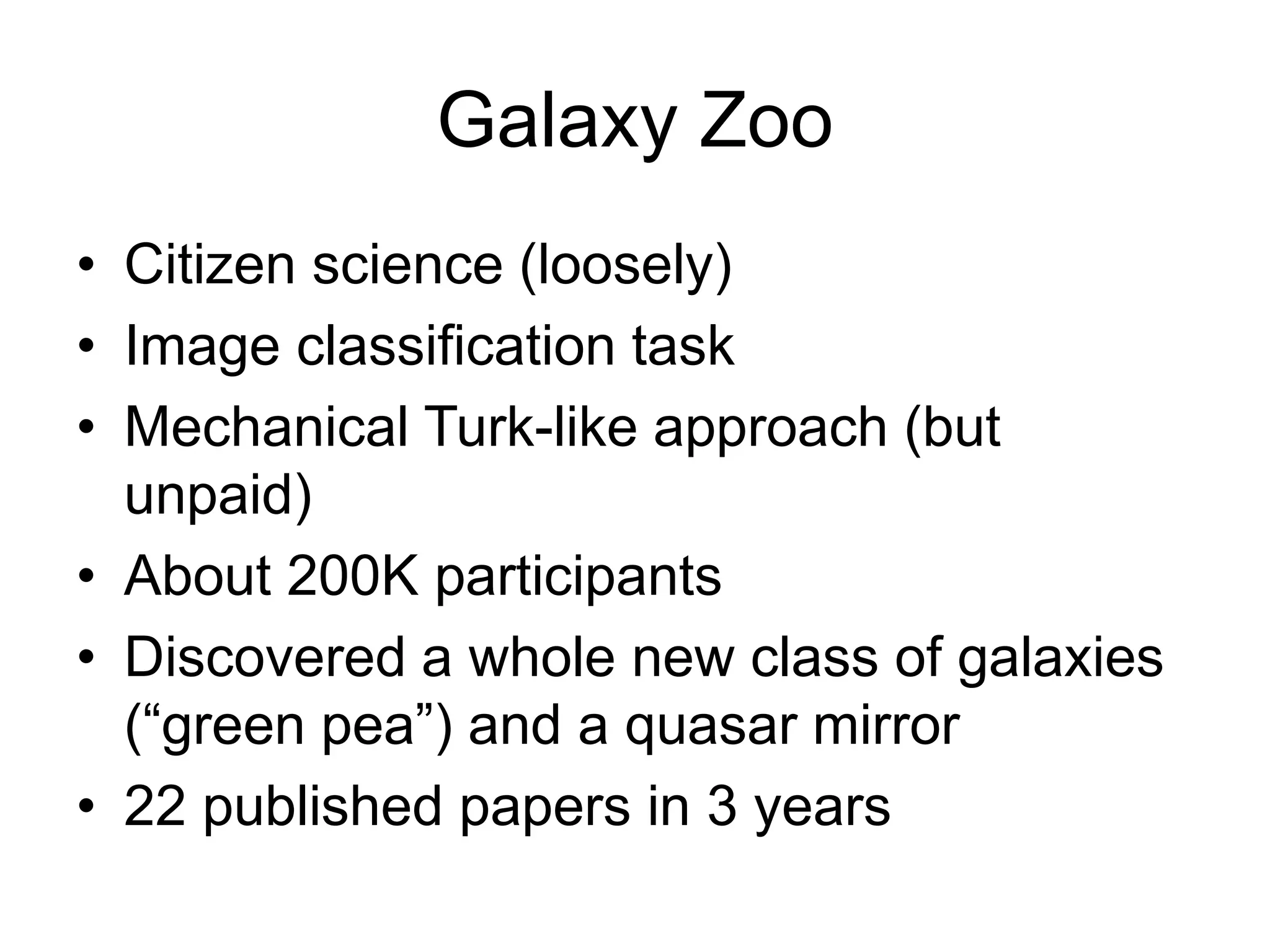Galaxy Zoo
• Citizen science (loosely)
• Image classification task
• Mechanical Turk-like approach (but
unpaid)
• About 200K participants
• Discovered a whole new class of galaxies
(“green pea”) and a quasar mirror
• 22 published papers in 3 years
 