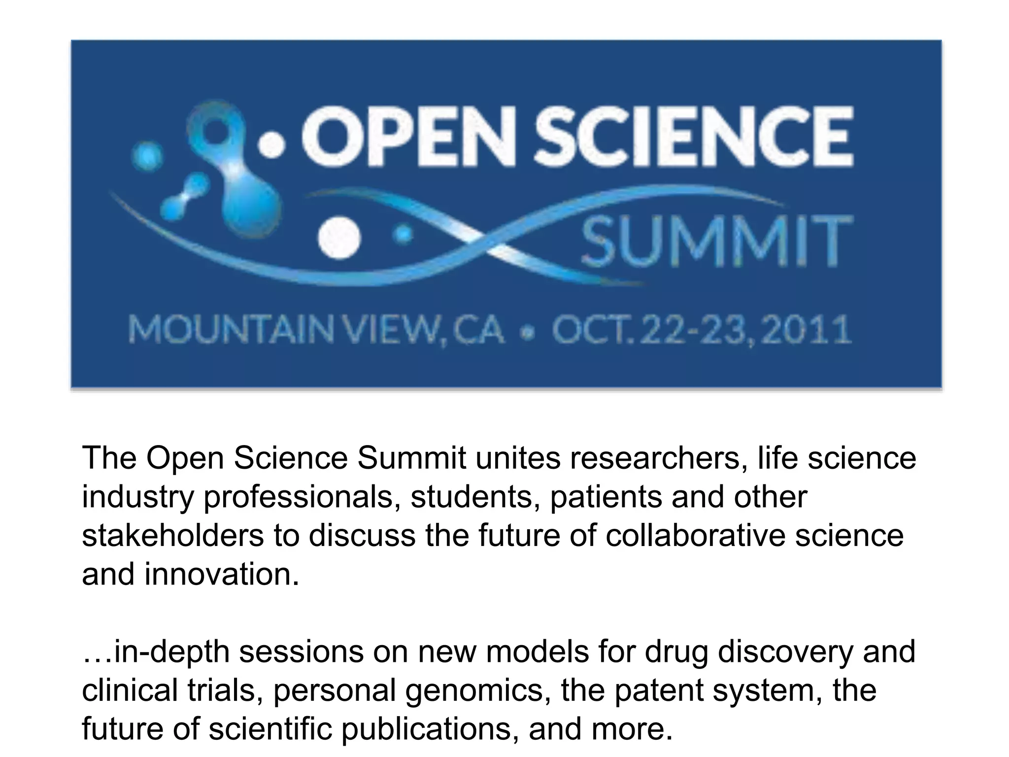 The Open Science Summit unites researchers, life science
industry professionals, students, patients and other
stakeholders to discuss the future of collaborative science
and innovation.
…in-depth sessions on new models for drug discovery and
clinical trials, personal genomics, the patent system, the
future of scientific publications, and more.
 