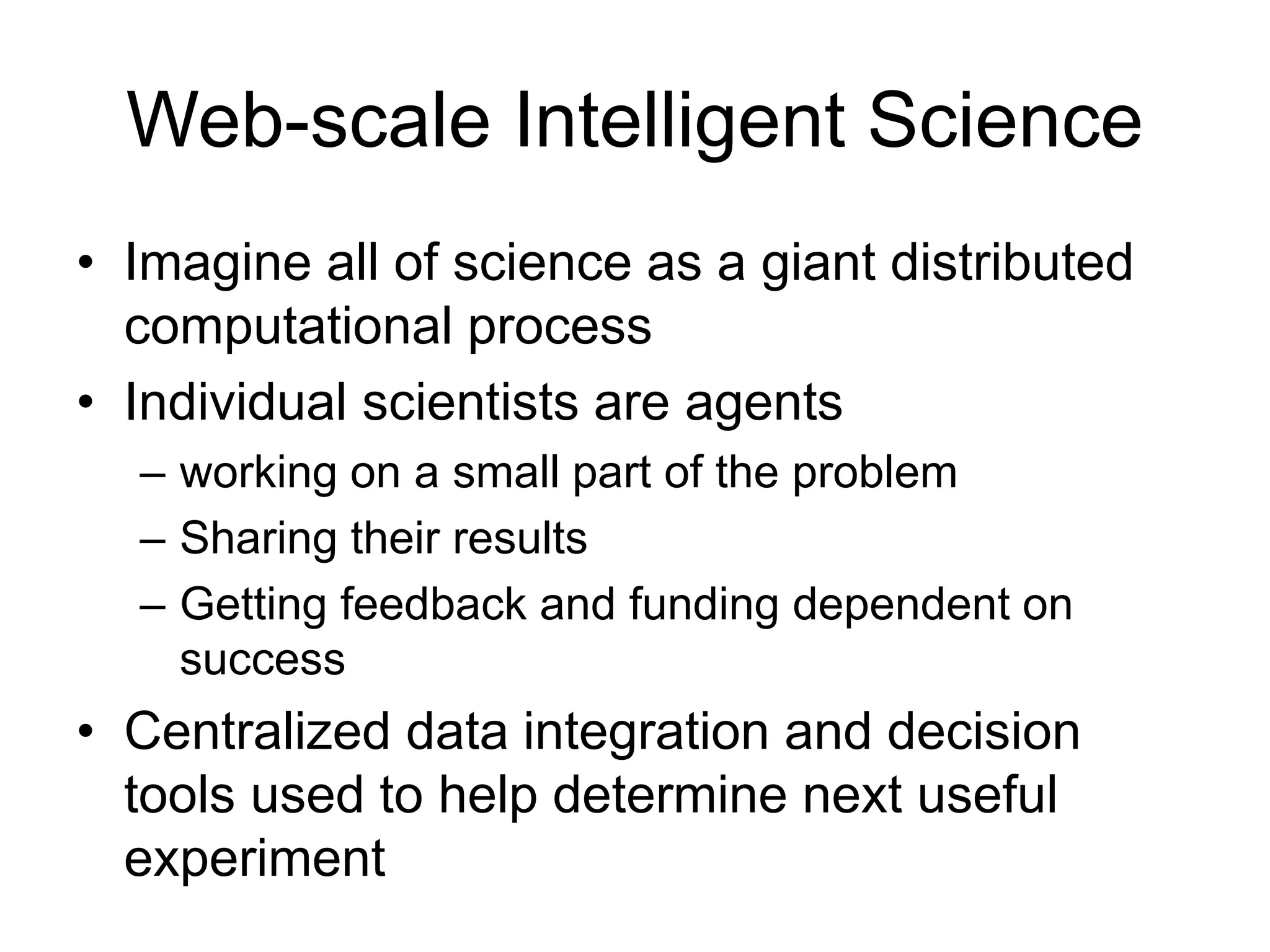 Web-scale Intelligent Science
• Imagine all of science as a giant distributed
computational process
• Individual scientists are agents
– working on a small part of the problem
– Sharing their results
– Getting feedback and funding dependent on
success
• Centralized data integration and decision
tools used to help determine next useful
experiment
 