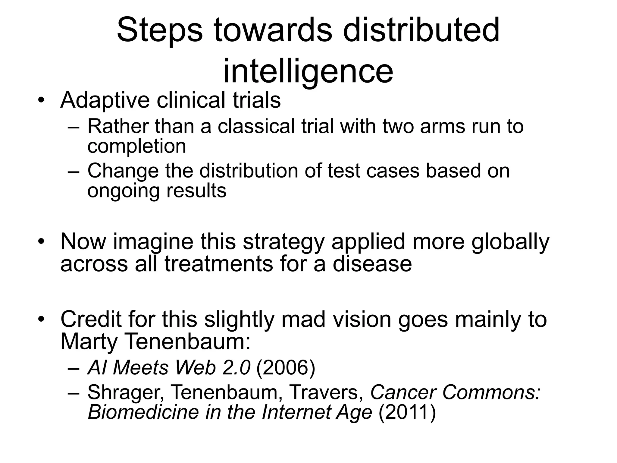 Steps towards distributed
intelligence
• Adaptive clinical trials
– Rather than a classical trial with two arms run to
completion
– Change the distribution of test cases based on
ongoing results
• Now imagine this strategy applied more globally
across all treatments for a disease
• Credit for this slightly mad vision goes mainly to
Marty Tenenbaum:
– AI Meets Web 2.0 (2006)
– Shrager, Tenenbaum, Travers, Cancer Commons:
Biomedicine in the Internet Age (2011)
 