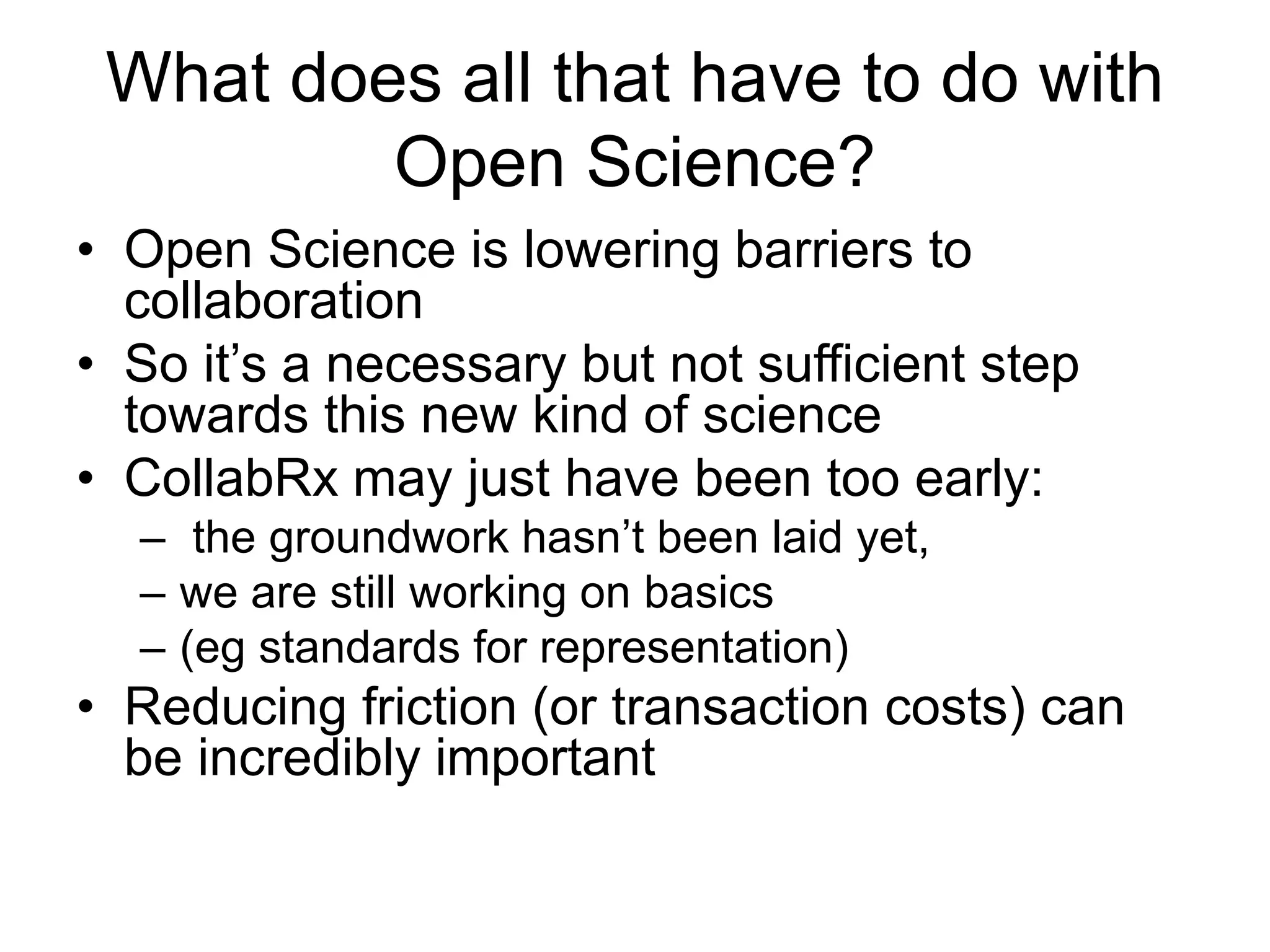 What does all that have to do with
Open Science?
• Open Science is lowering barriers to
collaboration
• So it’s a necessary but not sufficient step
towards this new kind of science
• CollabRx may just have been too early:
– the groundwork hasn’t been laid yet,
– we are still working on basics
– (eg standards for representation)
• Reducing friction (or transaction costs) can
be incredibly important
 