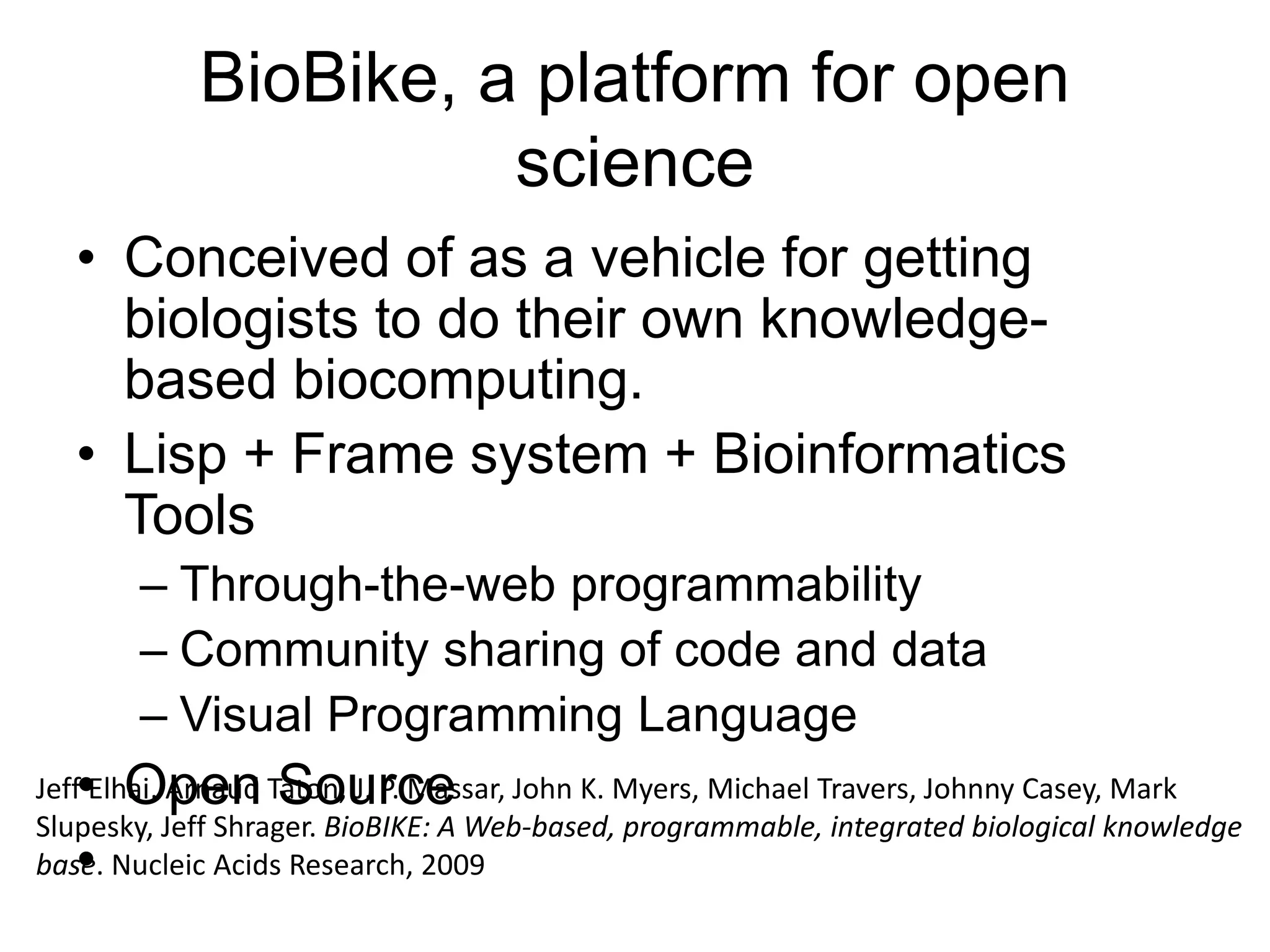 BioBike, a platform for open
science
• Conceived of as a vehicle for getting
biologists to do their own knowledge-
based biocomputing.
• Lisp + Frame system + Bioinformatics
Tools
– Through-the-web programmability
– Community sharing of code and data
– Visual Programming Language
• Open Source
•
Jeff Elhai, Arnaud Taton, J. P. Massar, John K. Myers, Michael Travers, Johnny Casey, Mark
Slupesky, Jeff Shrager. BioBIKE: A Web-based, programmable, integrated biological knowledge
base. Nucleic Acids Research, 2009
 