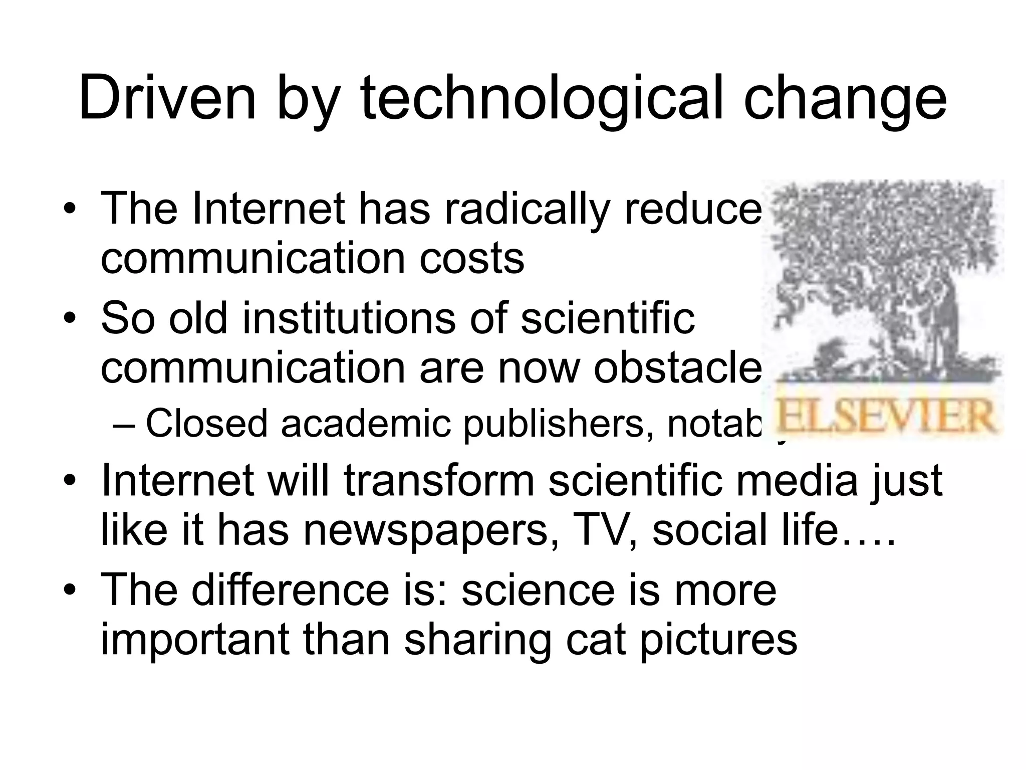 Driven by technological change
• The Internet has radically reduced
communication costs
• So old institutions of scientific
communication are now obstacles
– Closed academic publishers, notably:
• Internet will transform scientific media just
like it has newspapers, TV, social life….
• The difference is: science is more
important than sharing cat pictures
 