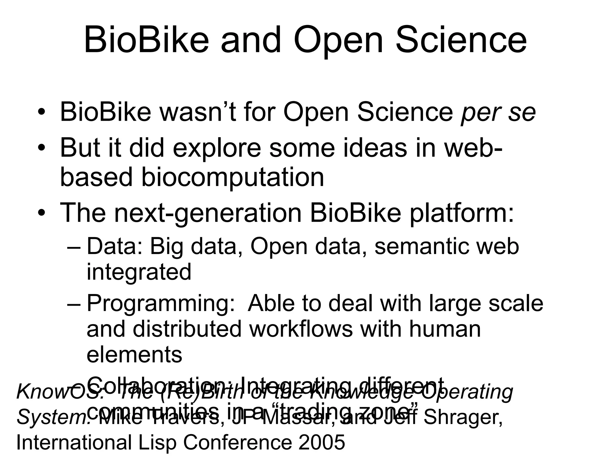 BioBike and Open Science
• BioBike wasn’t for Open Science per se
• But it did explore some ideas in web-
based biocomputation
• The next-generation BioBike platform:
– Data: Big data, Open data, semantic web
integrated
– Programming: Able to deal with large scale
and distributed workflows with human
elements
– Collaboration: Integrating different
communities in a “trading zone”
KnowOS: The (Re)Birth of the Knowledge Operating
System. Mike Travers, JP Massar, and Jeff Shrager,
International Lisp Conference 2005
 