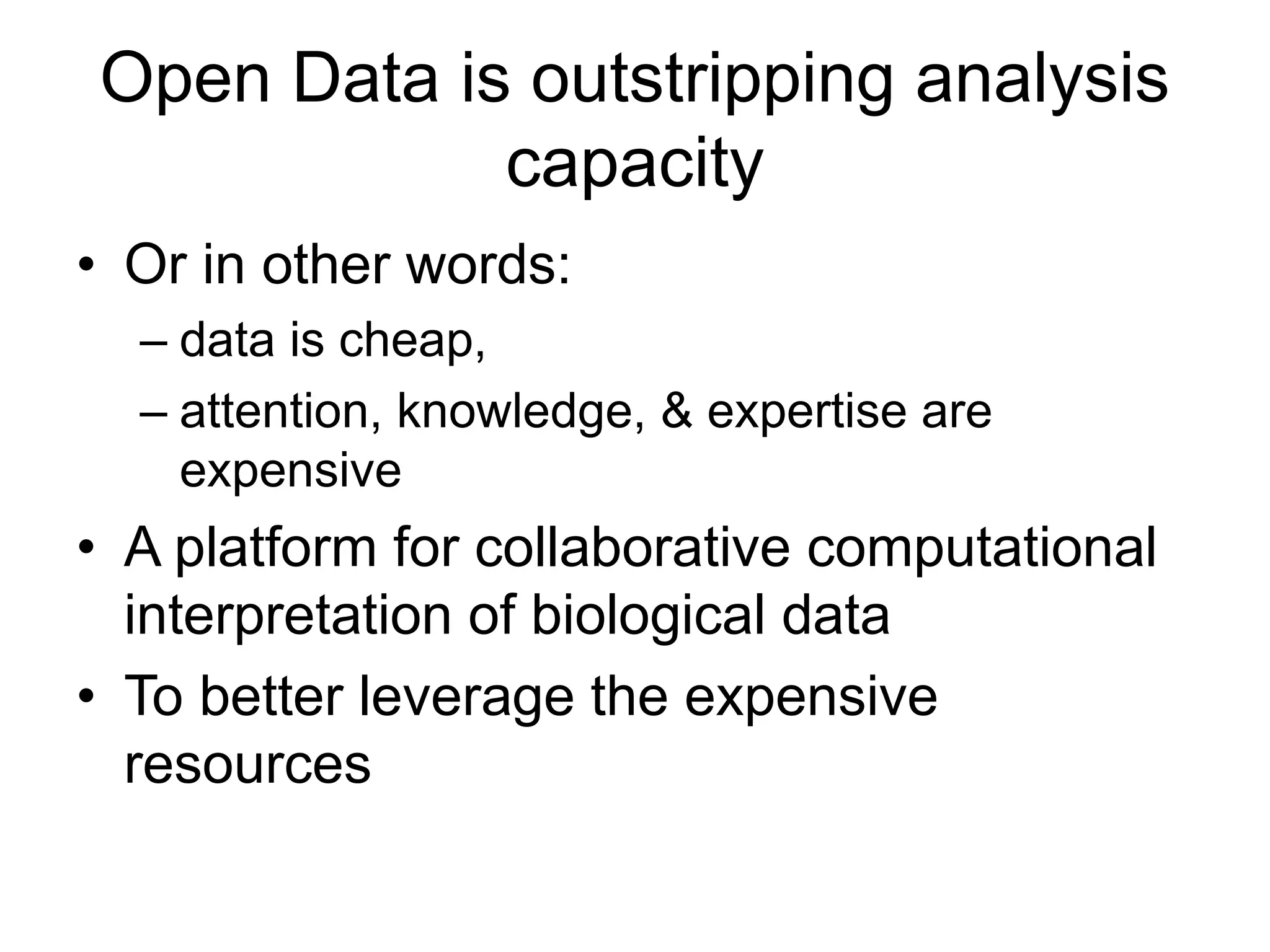 Open Data is outstripping analysis
capacity
• Or in other words:
– data is cheap,
– attention, knowledge, & expertise are
expensive
• A platform for collaborative computational
interpretation of biological data
• To better leverage the expensive
resources
 