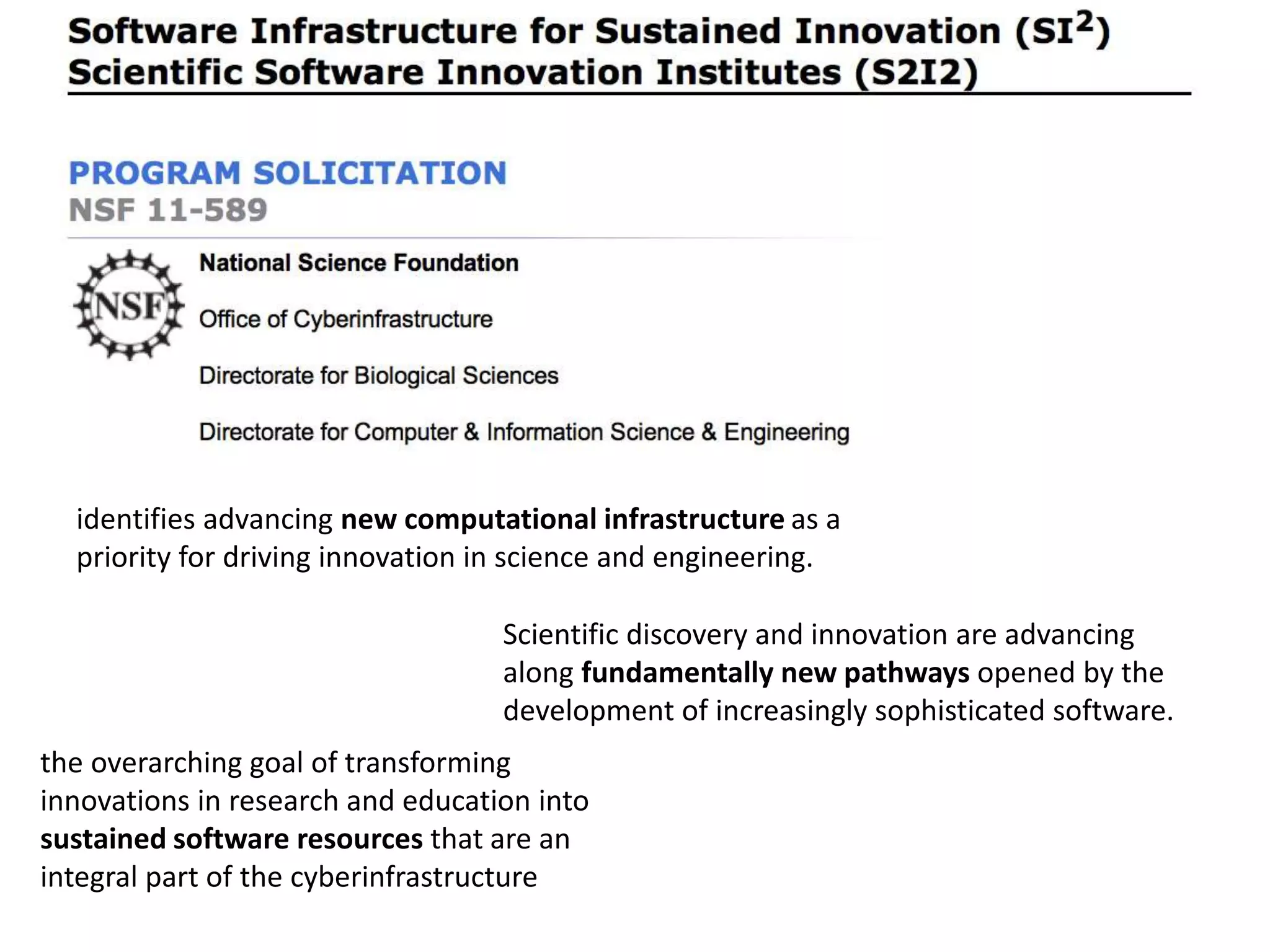 identifies advancing new computational infrastructure as a
priority for driving innovation in science and engineering.
Scientific discovery and innovation are advancing
along fundamentally new pathways opened by the
development of increasingly sophisticated software.
the overarching goal of transforming
innovations in research and education into
sustained software resources that are an
integral part of the cyberinfrastructure
 