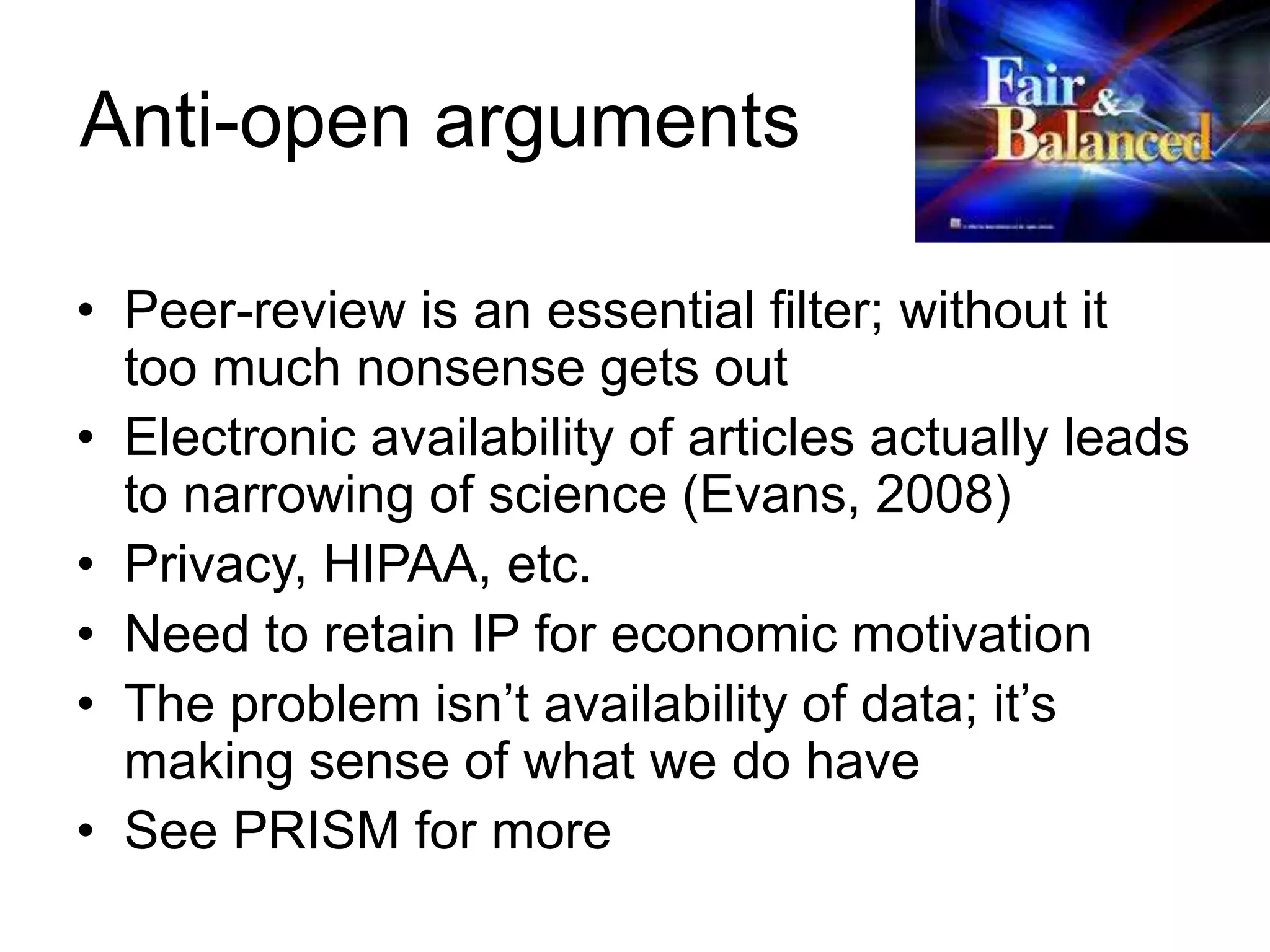 Anti-open arguments
• Peer-review is an essential filter; without it
too much nonsense gets out
• Electronic availability of articles actually leads
to narrowing of science (Evans, 2008)
• Privacy, HIPAA, etc.
• Need to retain IP for economic motivation
• The problem isn’t availability of data; it’s
making sense of what we do have
• See PRISM for more
 