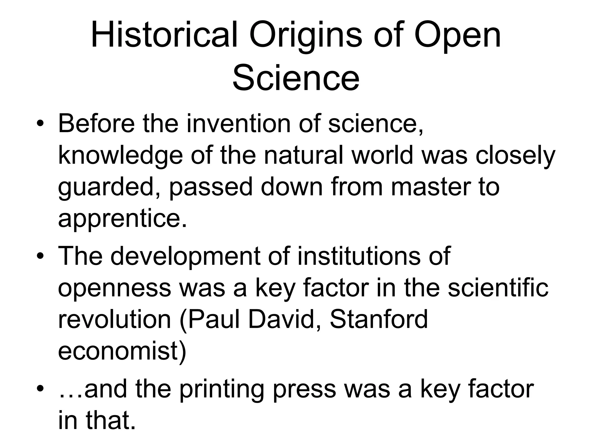 Historical Origins of Open
Science
• Before the invention of science,
knowledge of the natural world was closely
guarded, passed down from master to
apprentice.
• The development of institutions of
openness was a key factor in the scientific
revolution (Paul David, Stanford
economist)
• …and the printing press was a key factor
in that.
 