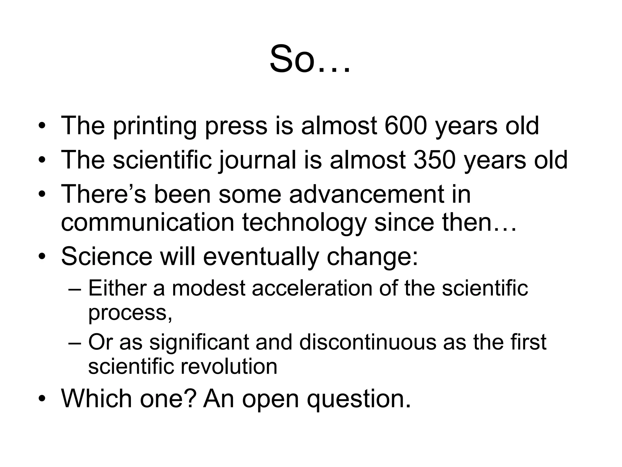 So…
• The printing press is almost 600 years old
• The scientific journal is almost 350 years old
• There’s been some advancement in
communication technology since then…
• Science will eventually change:
– Either a modest acceleration of the scientific
process,
– Or as significant and discontinuous as the first
scientific revolution
• Which one? An open question.
 
