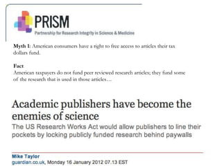 Myth 1: American consumers have a right to free access to articles their tax
dollars fund.
Fact
American taxpayers do not fund peer reviewed research articles; they fund some
of the research that is used in those articles…
 