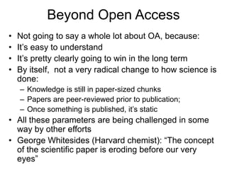 Beyond Open Access
• Not going to say a whole lot about OA, because:
• It’s easy to understand
• It’s pretty clearly going to win in the long term
• By itself, not a very radical change to how science is
done:
– Knowledge is still in paper-sized chunks
– Papers are peer-reviewed prior to publication;
– Once something is published, it’s static
• All these parameters are being challenged in some
way by other efforts
• George Whitesides (Harvard chemist): “The concept
of the scientific paper is eroding before our very
eyes”
 