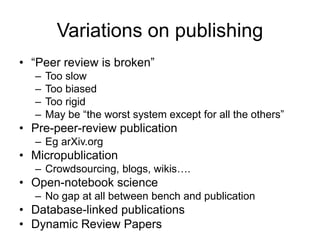 Variations on publishing
• “Peer review is broken”
– Too slow
– Too biased
– Too rigid
– May be “the worst system except for all the others”
• Pre-peer-review publication
– Eg arXiv.org
• Micropublication
– Crowdsourcing, blogs, wikis….
• Open-notebook science
– No gap at all between bench and publication
• Database-linked publications
• Dynamic Review Papers
 