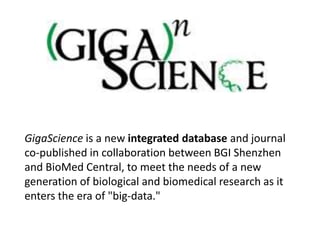 GigaScience is a new integrated database and journal
co-published in collaboration between BGI Shenzhen
and BioMed Central, to meet the needs of a new
generation of biological and biomedical research as it
enters the era of "big-data."
 