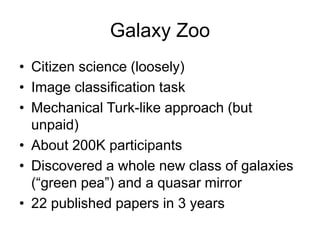 Galaxy Zoo
• Citizen science (loosely)
• Image classification task
• Mechanical Turk-like approach (but
unpaid)
• About 200K participants
• Discovered a whole new class of galaxies
(“green pea”) and a quasar mirror
• 22 published papers in 3 years
 